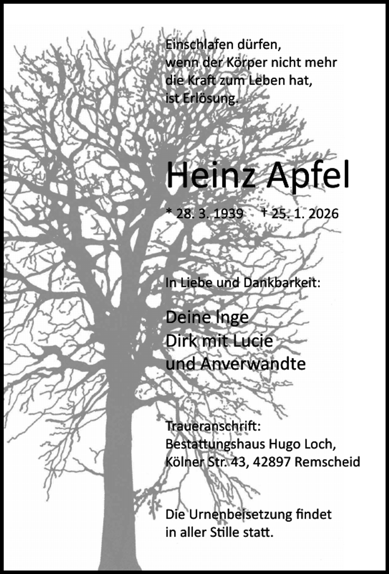 <p>Einschlafen dürfen,<br />wenn der Körper nicht mehr<br />die Kraft zum Leben hat,<br />ist Erlösung.</p><p>Heinz Apfel<br />* 28. 3. 1939</p><p>† 25. 1. 2026</p><p>In Liebe und Dankbarkeit:</p><p>Deine lnge<br />Dirk mit Lucie<br />und Anverwandte<br />Traueranschrift:<br />Bestattungshaus Hugo Loch,<br />Kölner Str. 43, 42897 Remscheid<br />Die Urnenbeisetzung ﬁndet<br />in aller Stille statt.</p>