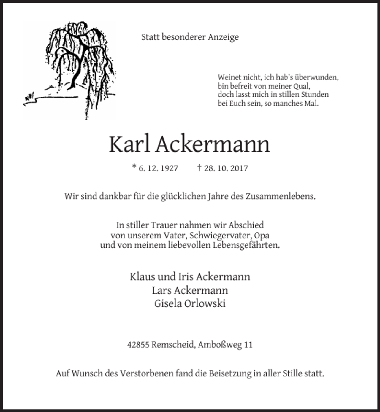 <p>Statt besonderer Anzeige</p><p>Weinet nicht, ich hab’s überwunden,<br />bin befreit von meiner Qual,<br />doch lasst mich in stillen Stunden<br />bei Euch sein, so manches Mal.</p><p>Karl Ackermann<br />* 6. 12. 1927</p><p>† 28. 10. 2017</p><p>Wir sind dankbar für die glücklichen Jahre des Zusammenlebens.</p><p>In stiller Trauer nahmen wir Abschied<br />von unserem Vater, Schwiegervater, Opa<br />und von meinem liebevollen Lebensgefährten.</p><p>Klaus und Iris Ackermann<br />Lars Ackermann<br />Gisela Orlowski</p><p>42855 Remscheid, Amboßweg 11</p><p>Auf Wunsch des Verstorbenen fand die Beisetzung in aller Stille statt.</p>