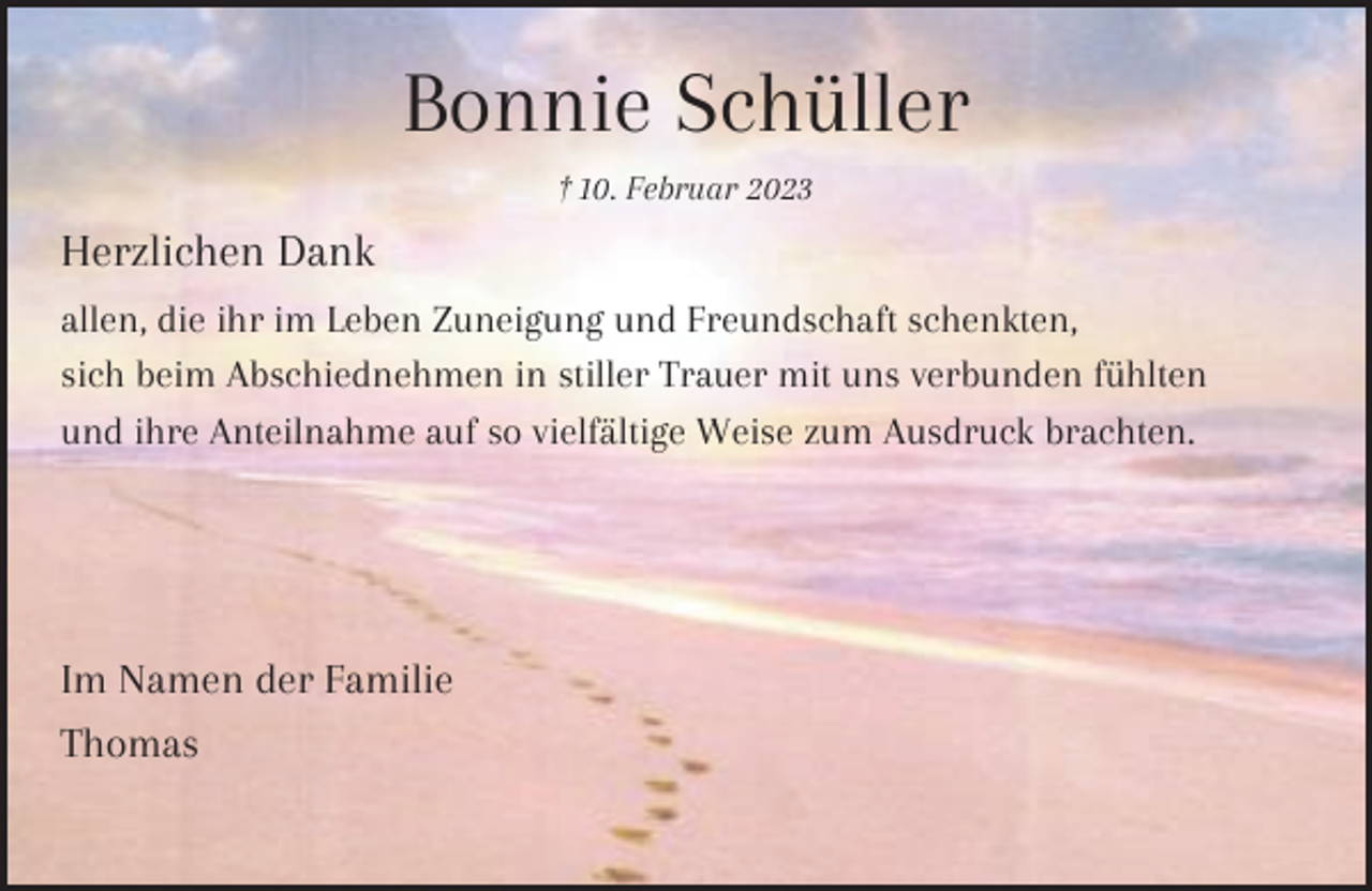 <p>Bonnie Schüller<br />† 10. Februar 2023</p><p>Herzlichen Dank<br />allen, die ihr im Leben Zuneigung und Freundschaft schenkten,<br />sich beim Abschiednehmen in stiller Trauer mit uns verbunden fühlten<br />und ihre Anteilnahme auf so vielfältige Weise zum Ausdruck brachten.</p><p>Im Namen der Familie<br />Thomas</p>