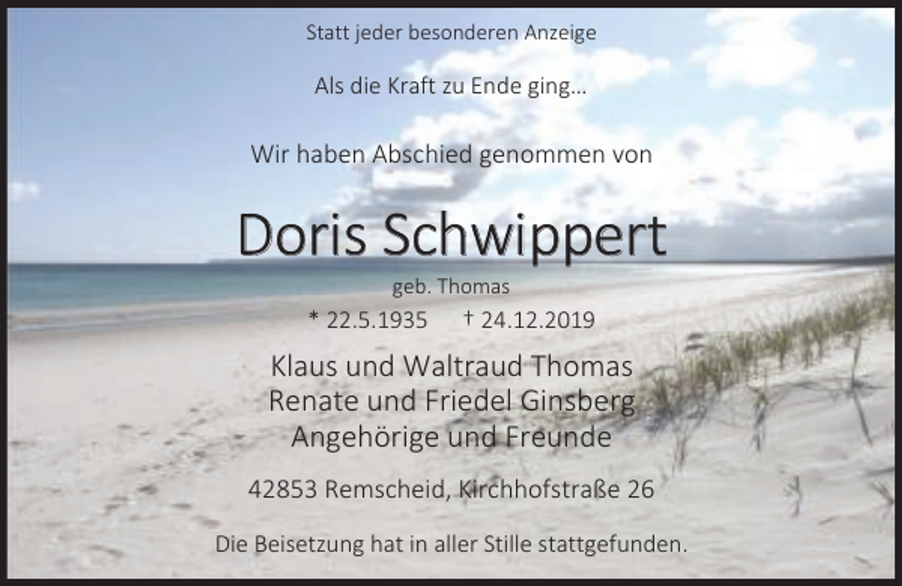 <p>Statt jeder besonderen Anzeige</p><p>Als die Kraft zu Ende ging…</p><p>Wir haben Abschied genommen von</p><p>Doris Schwippert<br />geb. Thomas</p><p>* 22.5.1935</p><p>† 24.12.2019</p><p>Klaus und Waltraud Thomas<br />Renate und Friedel Ginsberg<br />Angehörige und Freunde<br />42853 Remscheid, Kirchhofstraße 26<br />Die Beisetzung hat in aller Stille stattgefunden.</p>