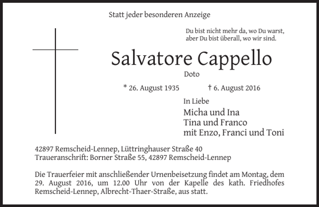 <p>Statt jeder besonderen Anzeige<br />Du bist nicht mehr da, wo Du warst,<br />aber Du bist überall, wo wir sind.</p><p>Salvatore Cappello<br />Doto<br />* 26. August 1935</p><p>† 6. August 2016<br />In Liebe</p><p>Micha und Ina<br />Tina und Franco<br />mit Enzo, Franci und Toni<br />42897 Remscheid-Lennep, Lüttringhauser Straße 40<br />Traueranschrift: Borner Straße 55, 42897 Remscheid-Lennep<br />Die Trauerfeier mit anschließender Urnenbeisetzung findet am Montag, dem<br />29. August 2016, um 12.00 Uhr von der Kapelle des kath. Friedhofes<br />Remscheid-Lennep, Albrecht-Thaer-Straße, aus statt.</p>