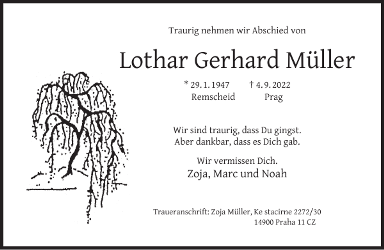 <p>Traurig nehmen wir Abschied von</p><p>Lothar Gerhard Müller<br />* 29. 1. 1947<br />Remscheid</p><p>† 4. 9. 2022<br />Prag</p><p>Wir sind traurig, dass Du gingst.<br />Aber dankbar, dass es Dich gab.<br />Wir vermissen Dich.</p><p>Zoja, Marc und Noah<br />Traueranschrift: Zoja Müller, Ke stacirne 2272/30<br />14900 Praha 11 CZ</p>