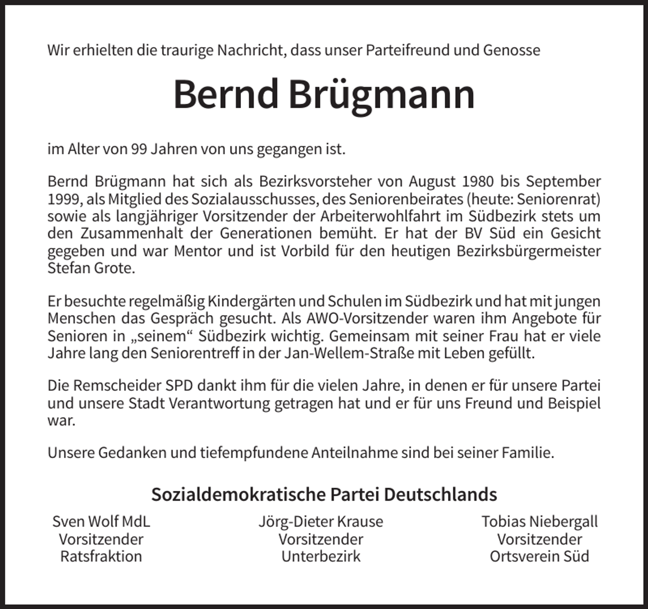 <p>Wir erhielten die traurige Nachricht, dass unser Parteifreund und Genosse</p><p>Bernd Brügmann<br />im Alter von 99 Jahren von uns gegangen ist.<br />Bernd Brügmann hat sich als Bezirksvorsteher von August 1980 bis September<br />1999, als Mitglied des Sozialausschusses, des Seniorenbeirates (heute: Seniorenrat)<br />sowie als langjähriger Vorsitzender der Arbeiterwohlfahrt im Südbezirk stets um<br />den Zusammenhalt der Generationen bemüht. Er hat der BV Süd ein Gesicht<br />gegeben und war Mentor und ist Vorbild für den heutigen Bezirksbürgermeister<br />Stefan Grote.<br />Er besuchte regelmäßig Kindergärten und Schulen im Südbezirk und hat mit jungen<br />Menschen das Gespräch gesucht. Als AWO-Vorsitzender waren ihm Angebote für<br />Senioren in „seinem“ Südbezirk wichtig. Gemeinsam mit seiner Frau hat er viele<br />Jahre lang den Seniorentreff in der Jan-Wellem-Straße mit Leben gefüllt.<br />Die Remscheider SPD dankt ihm für die vielen Jahre, in denen er für unsere Partei<br />und unsere Stadt Verantwortung getragen hat und er für uns Freund und Beispiel<br />war.<br />Unsere Gedanken und tiefempfundene Anteilnahme sind bei seiner Familie.</p><p>Sozialdemokratische Partei Deutschlands<br />Sven Wolf MdL<br />Vorsitzender<br />Ratsfraktion</p><p>Jörg-Dieter Krause<br />Vorsitzender<br />Unterbezirk</p><p>Tobias Niebergall<br />Vorsitzender<br />Ortsverein Süd</p>