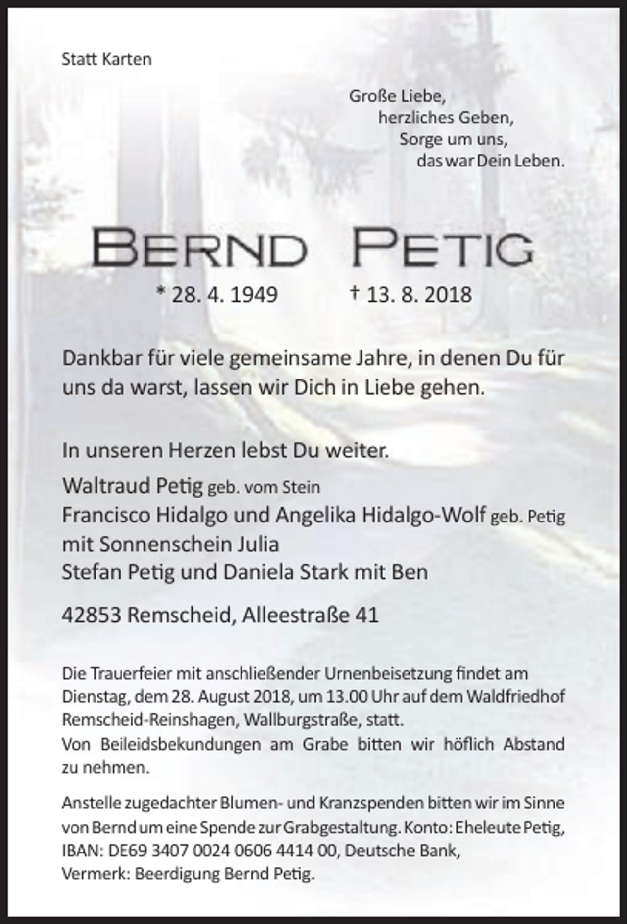 <p>Statt Karten<br />Große Liebe,<br />herzliches Geben,<br />Sorge um uns,<br />das war Dein Leben.</p><p>* 28. 4. 1949</p><p>† 13. 8. 2018</p><p>Dankbar für viele gemeinsame Jahre, in denen Du für<br />uns da warst, lassen wir Dich in Liebe gehen.<br />In unseren Herzen lebst Du weiter.<br />Waltraud Petig geb. vom Stein<br />Francisco Hidalgo und Angelika Hidalgo-Wolf geb. Petig<br />mit Sonnenschein Julia<br />Stefan Petig und Daniela Stark mit Ben<br />42853 Remscheid, Alleestraße 41<br />Die Trauerfeier mit anschließender Urnenbeisetzung findet am<br />Dienstag, dem 28. August 2018, um 13.00 Uhr auf dem Waldfriedhof<br />Remscheid-Reinshagen, Wallburgstraße, statt.<br />Von Beileidsbekundungen am Grabe bitten wir höflich Abstand<br />zu nehmen.<br />Anstelle zugedachter Blumen- und Kranzspenden bitten wir im Sinne<br />vonBerndumeineSpendezurGrabgestaltung.Konto:EheleutePetig,<br />IBAN: DE69 3407 0024 0606 4414 00, Deutsche Bank,<br />Vermerk: Beerdigung Bernd Petig.</p>