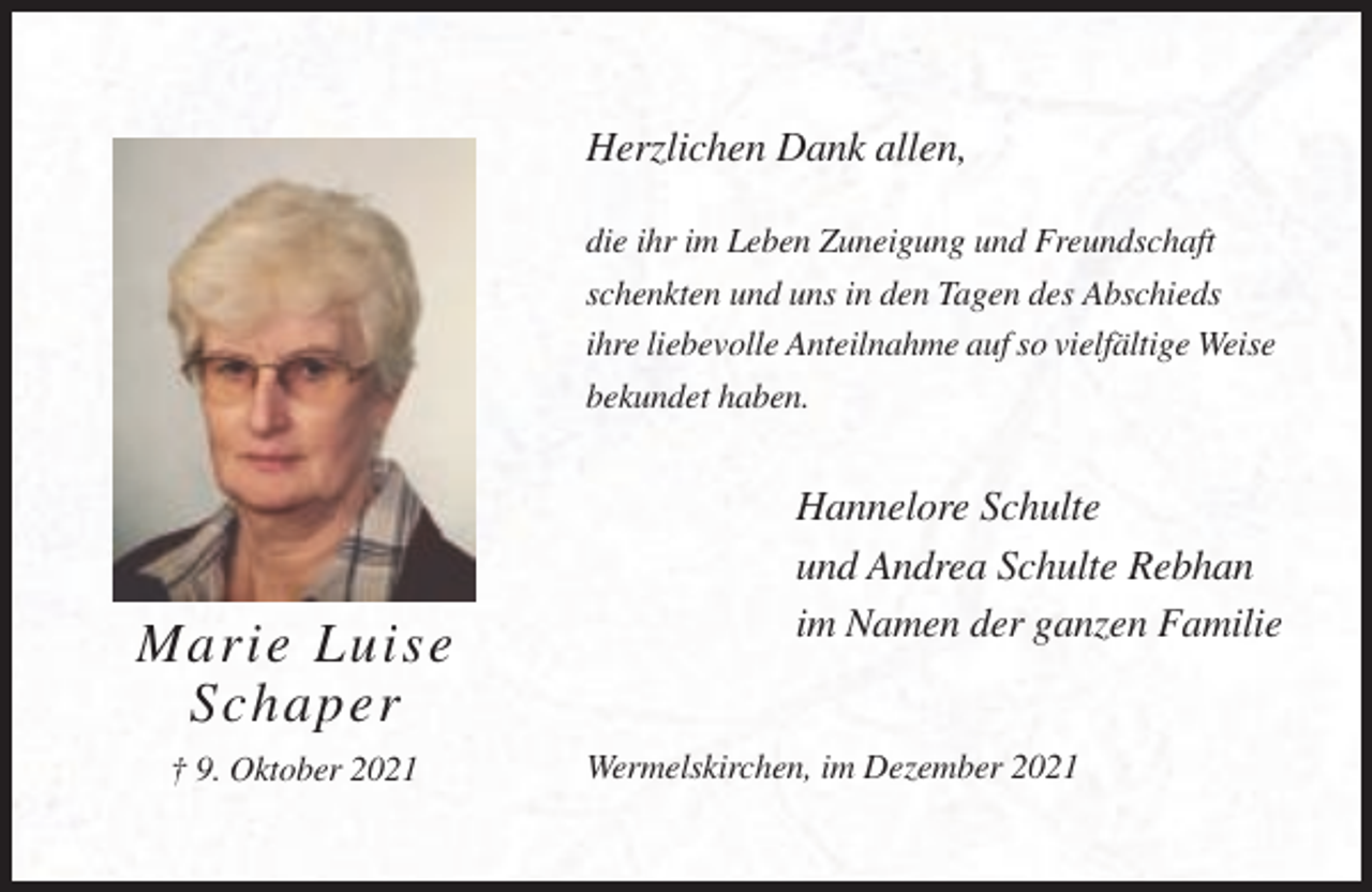 <p>Herzlichen Dank allen,<br />die ihr im Leben Zuneigung und Freundschaft<br />schenkten und uns in den Tagen des Abschieds<br />ihre liebevolle Anteilnahme auf so vielfältige Weise<br />bekundet haben.</p><p>Marie Luise<br />Schaper<br />† 9. Oktober 2021</p><p>Hannelore Schulte<br />und Andrea Schulte Rebhan<br />im Namen der ganzen Familie</p><p>Wermelskirchen, im Dezember 2021</p>