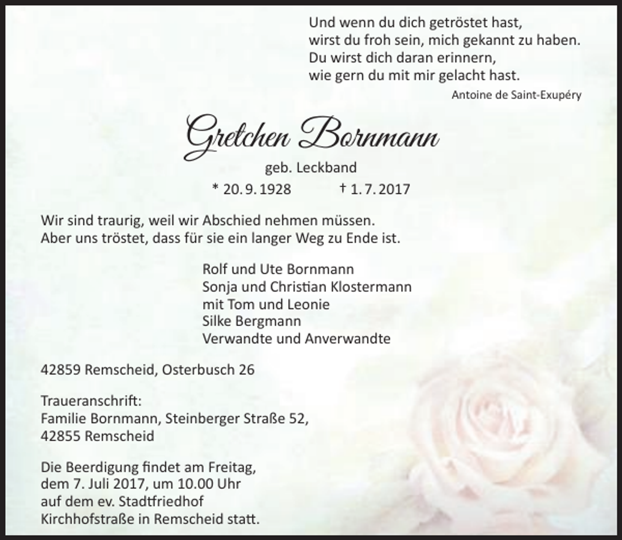 <p>Und wenn du dich getröstet hast,<br />wirst du froh sein, mich gekannt zu haben.<br />Du wirst dich daran erinnern,<br />wie gern du mit mir gelacht hast.<br />Antoine de Saint-Exupéry</p><p>Gretchen Bornmann<br />geb. Leckband<br />* 20. 9. 1928<br />† 1. 7. 2017</p><p>Wir sind traurig, weil wir Abschied nehmen müssen.<br />Aber uns tröstet, dass für sie ein langer Weg zu Ende ist.<br />Rolf und Ute Bornmann<br />Sonja und Christian Klostermann<br />mit Tom und Leonie<br />Silke Bergmann<br />Verwandte und Anverwandte<br />42859 Remscheid, Osterbusch 26<br />Traueranschrift:<br />Familie Bornmann, Steinberger Straße 52,<br />42855 Remscheid<br />Die Beerdigung findet am Freitag,<br />dem 7. Juli 2017, um 10.00 Uhr<br />auf dem ev. Stadtfriedhof<br />Kirchhofstraße in Remscheid statt.</p>
