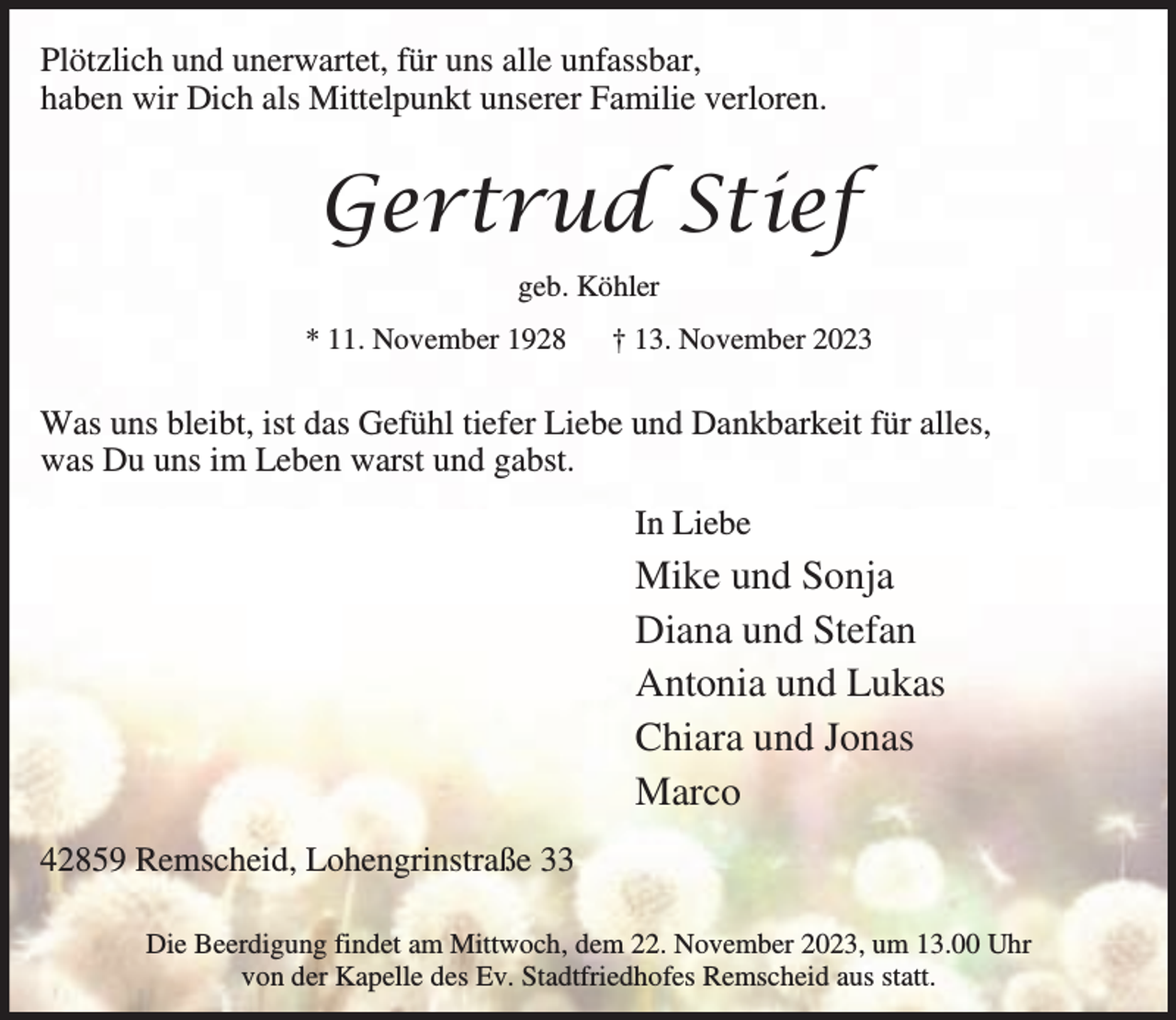 <p>Plötzlich und unerwartet, für uns alle unfassbar,<br />haben wir Dich als Mittelpunkt unserer Familie verloren.</p><p>Gertrud Stief<br />geb. Köhler<br />* 11. November 1928</p><p>† 13. November 2023</p><p>Was uns bleibt, ist das Gefühl tiefer Liebe und Dankbarkeit für alles,<br />was Du uns im Leben warst und gabst.<br />In Liebe</p><p>Mike und Sonja<br />Diana und Stefan<br />Antonia und Lukas<br />Chiara und Jonas<br />Marco<br />42859 Remscheid, Lohengrinstraße 33<br />Die Beerdigung findet am Mittwoch, dem 22. November 2023, um 13.00 Uhr<br />von der Kapelle des Ev. Stadtfriedhofes Remscheid aus statt.</p>