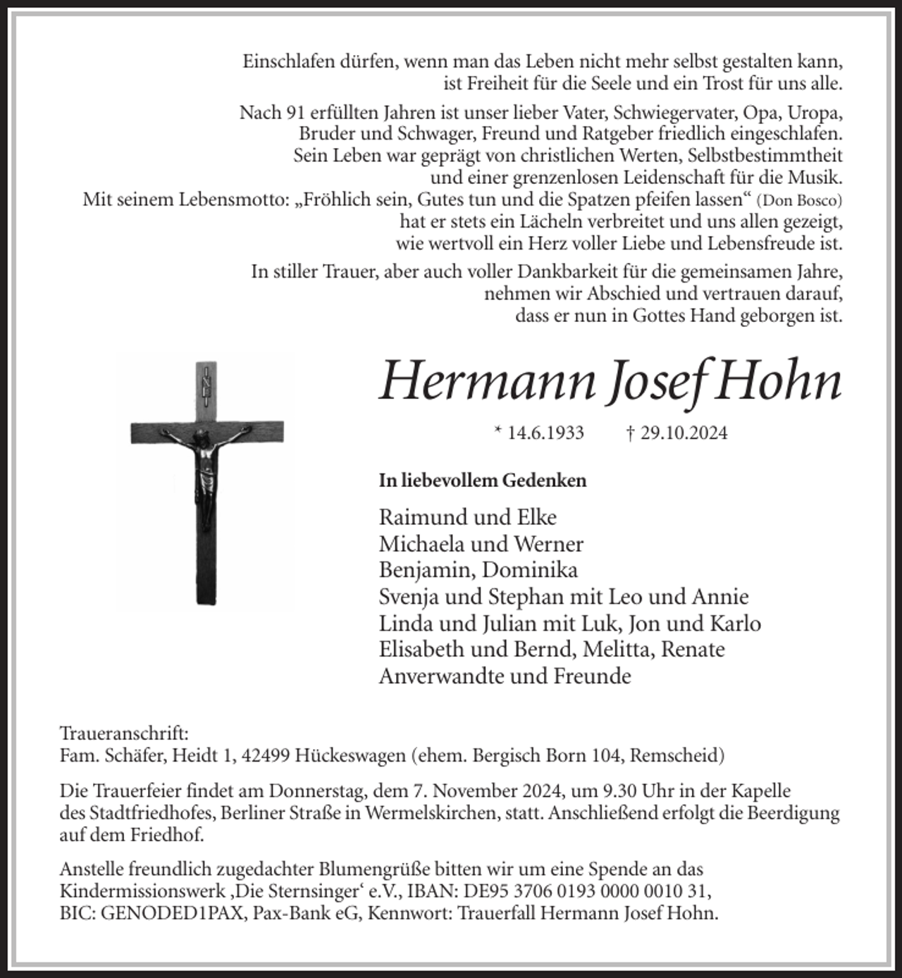 <p>Einschlafen dürfen, wenn man das Leben nicht mehr selbst gestalten kann,<br />ist Freiheit für die Seele und ein Trost für uns alle.<br />Nach 91 erfüllten Jahren ist unser lieber Vater, Schwiegervater, Opa, Uropa,<br />Bruder und Schwager, Freund und Ratgeber friedlich eingeschlafen.<br />Sein Leben war geprägt von christlichen Werten, Selbstbestimmtheit<br />und einer grenzenlosen Leidenschaft für die Musik.<br />Mit seinem Lebensmotto: „Fröhlich sein, Gutes tun und die Spatzen pfeifen lassen“ (Don Bosco)<br />hat er stets ein Lächeln verbreitet und uns allen gezeigt,<br />wie wertvoll ein Herz voller Liebe und Lebensfreude ist.<br />In stiller Trauer, aber auch voller Dankbarkeit für die gemeinsamen Jahre,<br />nehmen wir Abschied und vertrauen darauf,<br />dass er nun in Gottes Hand geborgen ist.</p><p>Hermann Josef Hohn<br />* 14.6.1933</p><p>† 29.10.2024</p><p>In liebevollem Gedenken</p><p>Raimund und Elke<br />Michaela und Werner<br />Benjamin, Dominika<br />Svenja und Stephan mit Leo und Annie<br />Linda und Julian mit Luk, Jon und Karlo<br />Elisabeth und Bernd, Melitta, Renate<br />Anverwandte und Freunde<br />Traueranschrift:<br />Fam. Schäfer, Heidt 1, 42499 Hückeswagen (ehem. Bergisch Born 104, Remscheid)<br />Die Trauerfeier findet am Donnerstag, dem 7. November 2024, um 9.30 Uhr in der Kapelle<br />des Stadtfriedhofes, Berliner Straße in Wermelskirchen, statt. Anschließend erfolgt die Beerdigung<br />auf dem Friedhof.<br />Anstelle freundlich zugedachter Blumengrüße bitten wir um eine Spende an das<br />Kindermissionswerk ‚Die Sternsinger‘ e.V., IBAN: DE95 3706 0193 0010 31,<br />BIC: GENODED1PAX, Pax-Bank eG, Kennwort: Trauerfall Hermann Josef Hohn.</p>