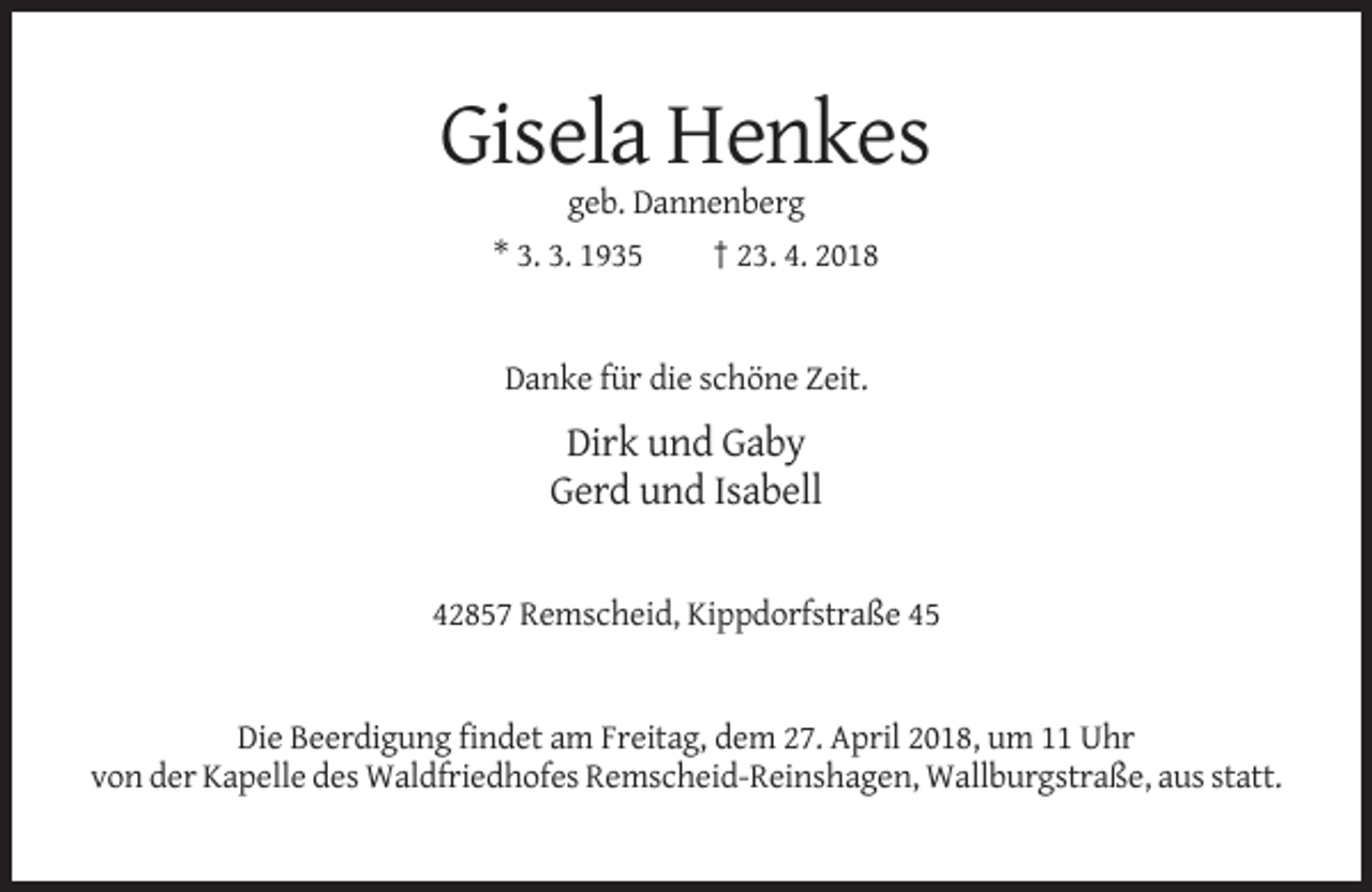 <p>Gisela Henkes<br />geb. Dannenberg<br />* 3. 3. 1935</p><p>† 23. 4. 2018</p><p>Danke für die schöne Zeit.</p><p>Dirk und Gaby<br />Gerd und Isabell</p><p>42857 Remscheid, Kippdorfstraße 45</p><p>Die Beerdigung findet am Freitag, dem 27. April 2018, um 11 Uhr<br />von der Kapelle des Waldfriedhofes Remscheid-Reinshagen, Wallburgstraße, aus statt.</p>