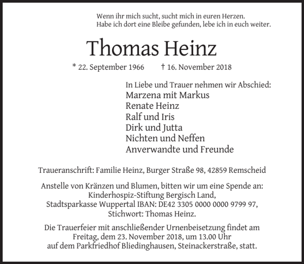 <p>Wenn ihr mich sucht, sucht mich in euren Herzen.<br />Habe ich dort eine Bleibe gefunden, lebe ich in euch weiter.</p><p>Thomas Heinz<br />* 22. September 1966</p><p>† 16. November 2018</p><p>In Liebe und Trauer nehmen wir Abschied:</p><p>Marzena mit Markus<br />Renate Heinz<br />Ralf und Iris<br />Dirk und Jutta<br />Nichten und Neffen<br />Anverwandte und Freunde<br />Traueranschrift: Familie Heinz, Burger Straße 98, 42859 Remscheid<br />Anstelle von Kränzen und Blumen, bitten wir um eine Spende an:<br />Kinderhospiz-Stiftung Bergisch Land,<br />Stadtsparkasse Wuppertal IBAN: DE42 3305 9797,<br />Stichwort: Thomas Heinz.<br />Die Trauerfeier mit anschließender Urnenbeisetzung findet am<br />Freitag, dem 23. November 2018, um 13.00 Uhr<br />auf dem Parkfriedhof Bliedinghausen, Steinackerstraße, statt.</p>