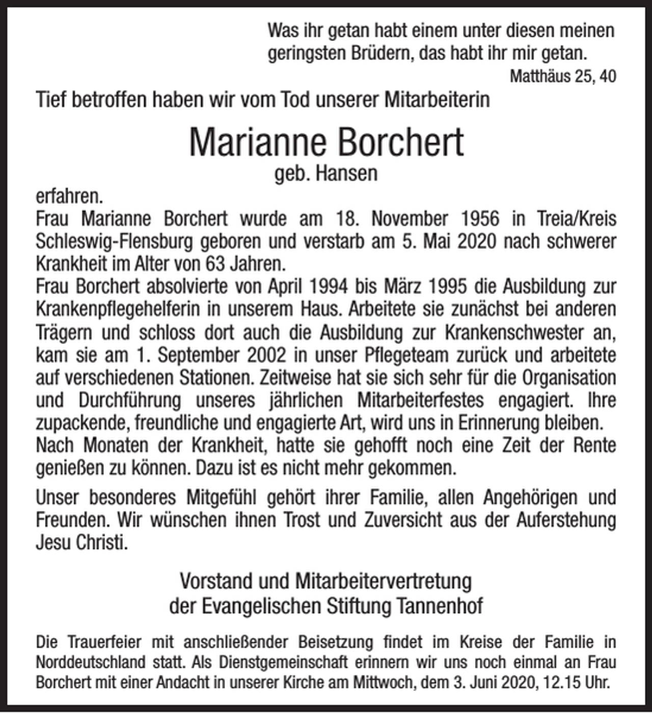<p>Was ihr getan habt einem unter diesen meinen<br />geringsten Brüdern, das habt ihr mir getan.</p><p>Tief betroffen haben wir vom Tod unserer Mitarbeiterin</p><p>Matthäus 25, 40</p><p>Marianne Borchert<br />geb. Hansen</p><p>erfahren.<br />Frau Marianne Borchert wurde am 18. November 1956 in Treia/Kreis<br />Schleswig-Flensburg geboren und verstarb am 5. Mai 2020 nach schwerer<br />Krankheit im Alter von 63 Jahren.<br />Frau Borchert absolvierte von April 1994 bis März 1995 die Ausbildung zur<br />Krankenpﬂegehelferin in unserem Haus. Arbeitete sie zunächst bei anderen<br />Trägern und schloss dort auch die Ausbildung zur Krankenschwester an,<br />kam sie am 1. September 2002 in unser Pﬂegeteam zurück und arbeitete<br />auf verschiedenen Stationen. Zeitweise hat sie sich sehr für die Organisation<br />und Durchführung unseres jährlichen Mitarbeiterfestes engagiert. Ihre<br />zupackende, freundliche und engagierte Art, wird uns in Erinnerung bleiben.<br />Nach Monaten der Krankheit, hatte sie gehofft noch eine Zeit der Rente<br />genießen zu können. Dazu ist es nicht mehr gekommen.<br />Unser besonderes Mitgefühl gehört ihrer Familie, allen Angehörigen und<br />Freunden. Wir wünschen ihnen Trost und Zuversicht aus der Auferstehung<br />Jesu Christi.</p><p>Vorstand und Mitarbeitervertretung<br />der Evangelischen Stiftung Tannenhof<br />Die Trauerfeier mit anschließender Beisetzung ﬁndet im Kreise der Familie in<br />Norddeutschland statt. Als Dienstgemeinschaft erinnern wir uns noch einmal an Frau<br />Borchert mit einer Andacht in unserer Kirche am Mittwoch, dem 3. Juni 2020, 12.15 Uhr.</p>