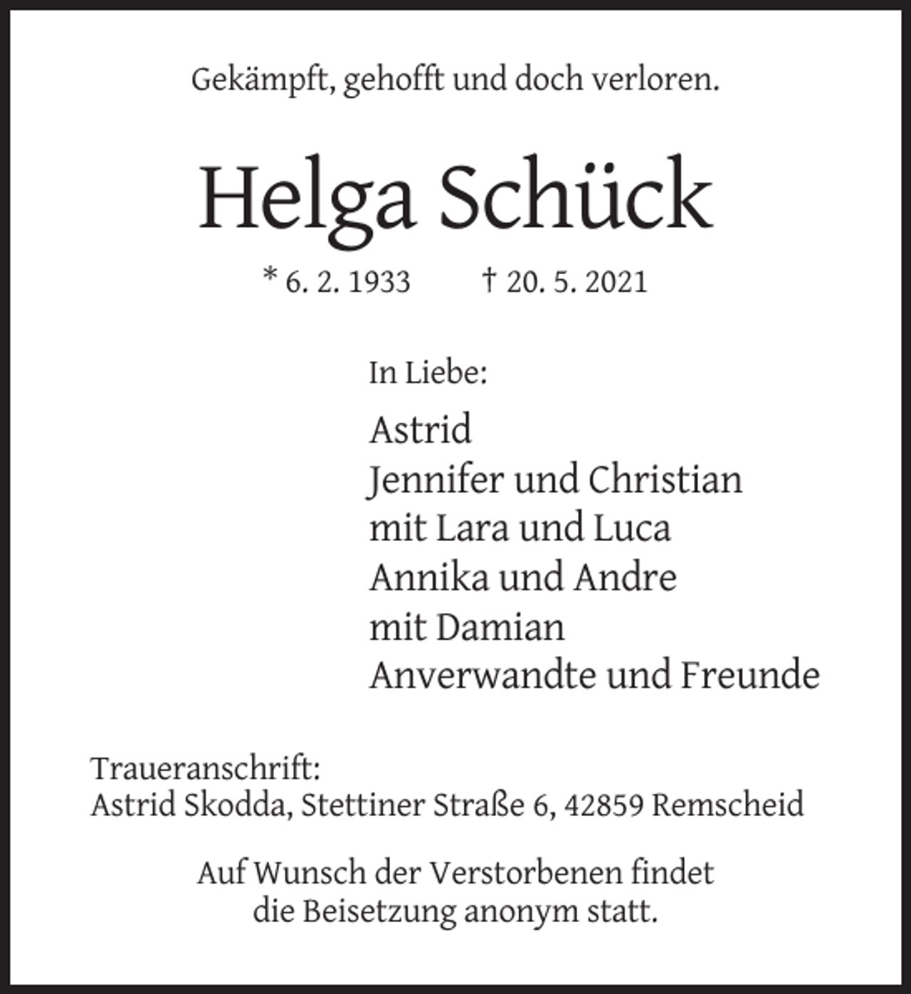 <p>Gekämpft, gehofft und doch verloren.</p><p>Helga Schück<br />* 6. 2. 1933</p><p>† 20. 5. 2021</p><p>In Liebe:</p><p>Astrid<br />Jennifer und Christian<br />mit Lara und Luca<br />Annika und Andre<br />mit Damian<br />Anverwandte und Freunde<br />Traueranschrift:<br />Astrid Skodda, Stettiner Straße 6, 42859 Remscheid<br />Auf Wunsch der Verstorbenen findet<br />die Beisetzung anonym statt.</p>