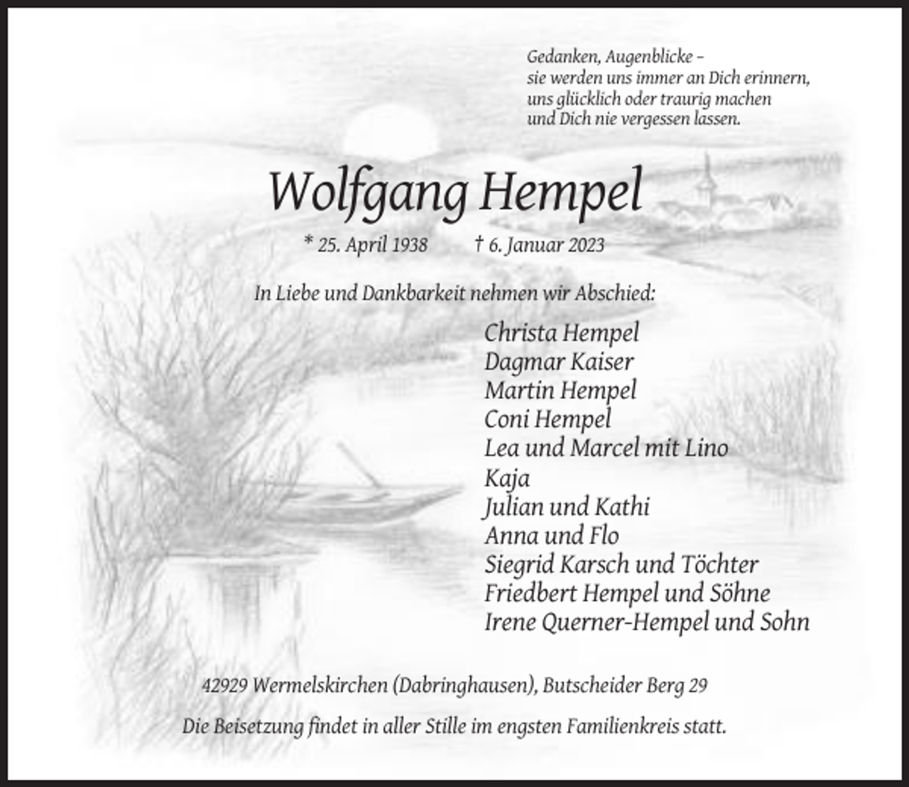 <p>Gedanken, Augenblicke –<br />sie werden uns immer an Dich erinnern,<br />uns glücklich oder traurig machen<br />und Dich nie vergessen lassen.</p><p>Wolfgang Hempel<br />* 25. April 1938</p><p>† 6. Januar 2023</p><p>In Liebe und Dankbarkeit nehmen wir Abschied:</p><p>Christa Hempel<br />Dagmar Kaiser<br />Martin Hempel<br />Coni Hempel<br />Lea und Marcel mit Lino<br />Kaja<br />Julian und Kathi<br />Anna und Flo<br />Siegrid Karsch und Töchter<br />Friedbert Hempel und Söhne<br />Irene Querner-Hempel und Sohn<br />42929 Wermelskirchen (Dabringhausen), Butscheider Berg 29<br />Die Beisetzung findet in aller Stille im engsten Familienkreis statt.</p>