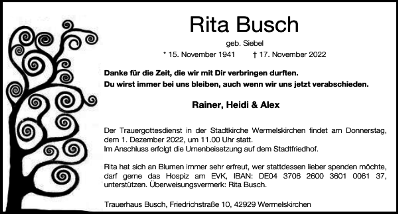 <p>Rita Busch</p><p>geb. Siebel<br />* 15. November 1941<br />† 17. November 2022<br />Danke für die Zeit, die wir mit Dir verbringen durften.<br />Du wirst immer bei uns bleiben, auch wenn wir uns jetzt verabschieden.</p><p>Rainer, Heidi &amp; Alex<br />Der Trauergottesdienst in der Stadtkirche Wermelskirchen findet am Donnerstag,<br />dem 1. Dezember 2022, um 11.00 Uhr statt.<br />Im Anschluss erfolgt die Urnenbeisetzung auf dem Stadtfriedhof.<br />Rita hat sich an Blumen immer sehr erfreut, wer stattdessen lieber spenden möchte,<br />darf gerne das Hospiz am EVK, IBAN: DE04 3706 2600 3601 0061 37,<br />unterstützen. Überweisungsvermerk: Rita Busch.<br />Trauerhaus Busch, Friedrichstraße 10, 42929 Wermelskirchen</p>