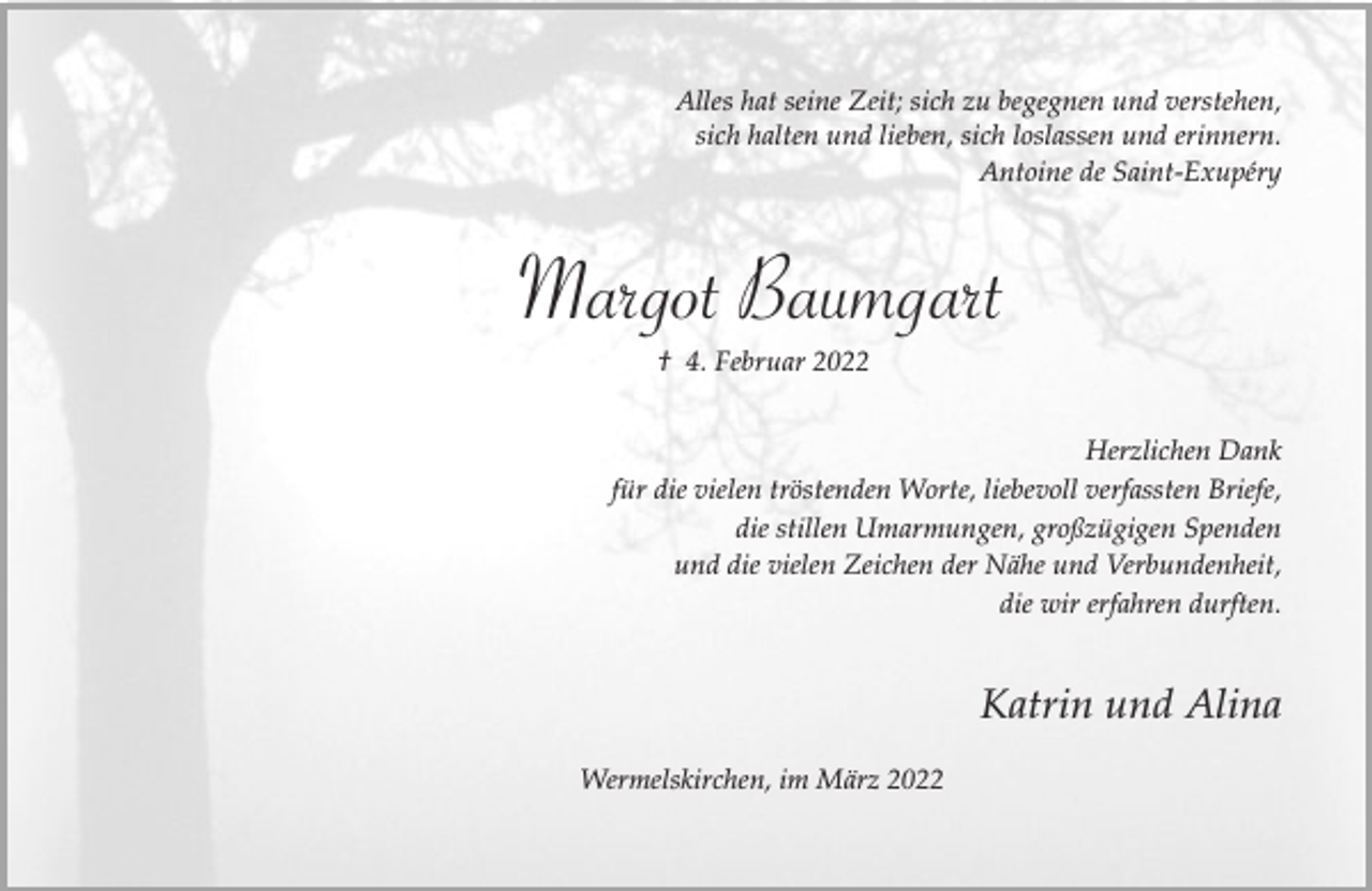 <p>Alles hat seine Zeit; sich zu begegnen und verstehen,<br />sich halten und lieben, sich loslassen und erinnern.<br />Antoine de Saint-Exupéry</p><p>Margot Baumgart<br />† 4. Februar 2022<br />Herzlichen Dank<br />für die vielen tröstenden Worte, liebevoll verfassten Briefe,<br />die stillen Umarmungen, großzügigen Spenden<br />und die vielen Zeichen der Nähe und Verbundenheit,<br />die wir erfahren durften.</p><p>Katrin und Alina<br />Wermelskirchen, im März 2022</p>
