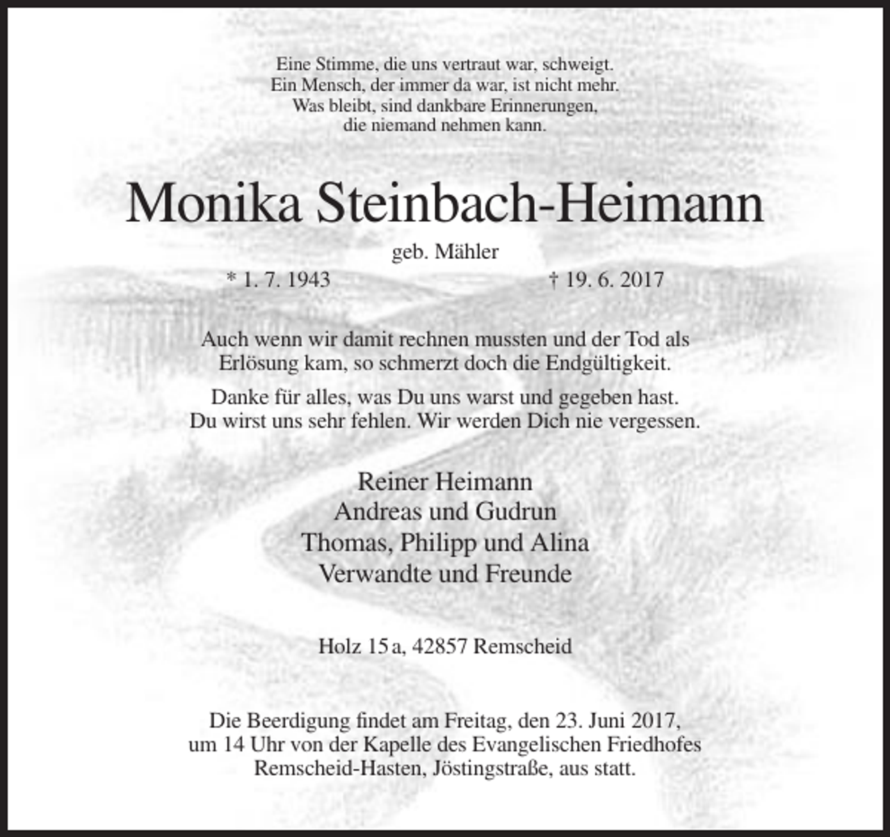 <p>Eine Stimme, die uns vertraut war, schweigt.<br />Ein Mensch, der immer da war, ist nicht mehr.<br />Was bleibt, sind dankbare Erinnerungen,<br />die niemand nehmen kann.</p><p>Monika Steinbach-Heimann<br />geb. Mähler<br />* 1. 7. 1943</p><p>† 19. 6. 2017</p><p>Auch wenn wir damit rechnen mussten und der Tod als<br />Erlösung kam, so schmerzt doch die Endgültigkeit.<br />Danke für alles, was Du uns warst und gegeben hast.<br />Du wirst uns sehr fehlen. Wir werden Dich nie vergessen.</p><p>Reiner Heimann<br />Andreas und Gudrun<br />Thomas, Philipp und Alina<br />Verwandte und Freunde<br />Holz 15 a, 42857 Remscheid<br />Die Beerdigung findet am Freitag, den 23. Juni 2017,<br />um 14 Uhr von der Kapelle des Evangelischen Friedhofes<br />Remscheid-Hasten, Jöstingstraße, aus statt.</p>