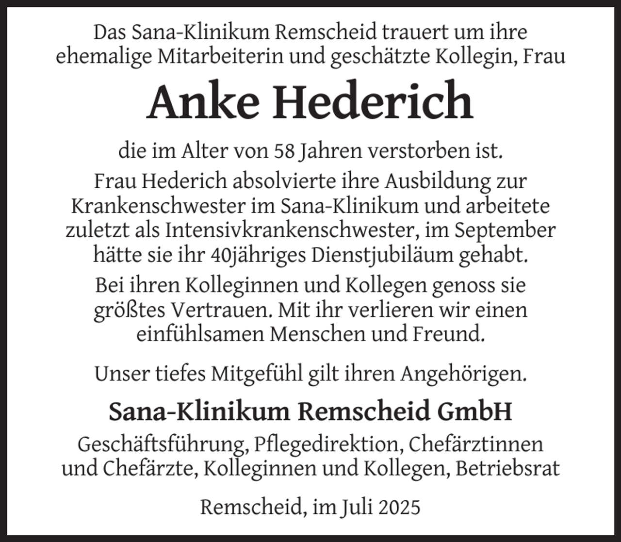 <p>Das Sana-Klinikum Remscheid trauert um ihre<br />ehemalige Mitarbeiterin und geschätzte Kollegin, Frau</p><p>Anke Hederich<br />die im Alter von 58 Jahren verstorben ist.<br />Frau Hederich absolvierte ihre Ausbildung zur<br />Krankenschwester im Sana-Klinikum und arbeitete<br />zuletzt als Intensivkrankenschwester, im September<br />hätte sie ihr 40jähriges Dienstjubiläum gehabt.<br />Bei ihren Kolleginnen und Kollegen genoss sie<br />größtes Vertrauen. Mit ihr verlieren wir einen<br />einfühlsamen Menschen und Freund.<br />Unser tiefes Mitgefühl gilt ihren Angehörigen.</p><p>Sana-Klinikum Remscheid GmbH<br />Geschäftsführung, Pflegedirektion, Chefärztinnen<br />und Chefärzte, Kolleginnen und Kollegen, Betriebsrat<br />Remscheid, im Juli 2025</p>