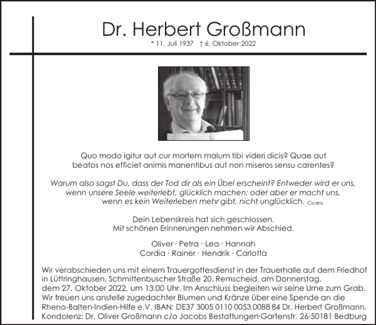 <p>Dr. Herbert Großmann<br />* 11. Juli 1937 † 6. Oktober 2022</p><p>Quo modo igitur aut cur mortem malum tibi videri dicis? Quae aut<br />beatos nos efficiet animis manentibus aut non miseros sensu carentes?<br />Warum also sagst Du, dass der Tod dir als ein Übel erscheint? Entweder wird er uns,<br />wenn unsere Seele weiterlebt, glücklich machen; oder aber er macht uns,<br />wenn es kein Weiterleben mehr gibt, nicht unglücklich. Cicero<br />Dein Lebenskreis hat sich geschlossen.<br />Mit schönen Erinnerungen nehmen wir Abschied.<br />Oliver ∙ Petra ∙ Lea ∙ Hannah<br />Cordia ∙ Rainer ∙ Hendrik ∙ Carlotta<br />Wir verabschieden uns mit einem Trauergottesdienst in der Trauerhalle auf dem Friedhof<br />in Lüttringhausen, Schmittenbuscher Straße 20, Remscheid, am Donnerstag,<br />dem 27. Oktober 2022, um 13.00 Uhr. Im Anschluss begleiten wir seine Urne zum Grab.<br />Wir freuen uns anstelle zugedachter Blumen und Kränze über eine Spende an die<br />Rheno-Balten-Indien-Hilfe e.V. IBAN: DE37 3005 011053 0084 Dr. Herbert Großmann.<br />Kondolenz: Dr. Oliver Großmann c/o Jacobs Bestattungen∙Gartenstr. 26∙50181 Bedburg</p>