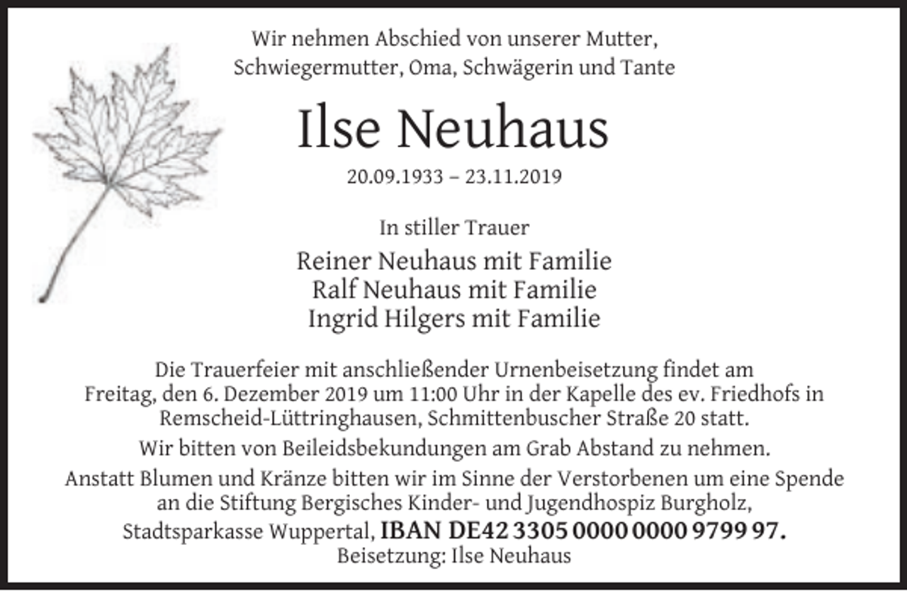 <p>Wir nehmen Abschied von unserer Mutter,<br />Schwiegermutter, Oma, Schwägerin und Tante</p><p>Ilse Neuhaus<br />20.09.1933 – 23.11.2019<br />In stiller Trauer</p><p>Reiner Neuhaus mit Familie<br />Ralf Neuhaus mit Familie<br />Ingrid Hilgers mit Familie<br />Die Trauerfeier mit anschließender Urnenbeisetzung ﬁndet am<br />Freitag, den 6. Dezember 2019 um 11:00 Uhr in der Kapelle des ev. Friedhofs in<br />Remscheid-Lüttringhausen, Schmittenbuscher Straße 20 statt.<br />Wir bitten von Beileidsbekundungen am Grab Abstand zu nehmen.<br />Anstatt Blumen und Kränze bitten wir im Sinne der Verstorbenen um eine Spende<br />an die Stiftung Bergisches Kinder- und Jugendhospiz Burgholz,<br />Stadtsparkasse Wuppertal, IBAN DE42 3305 9797.<br />Beisetzung: Ilse Neuhaus</p>