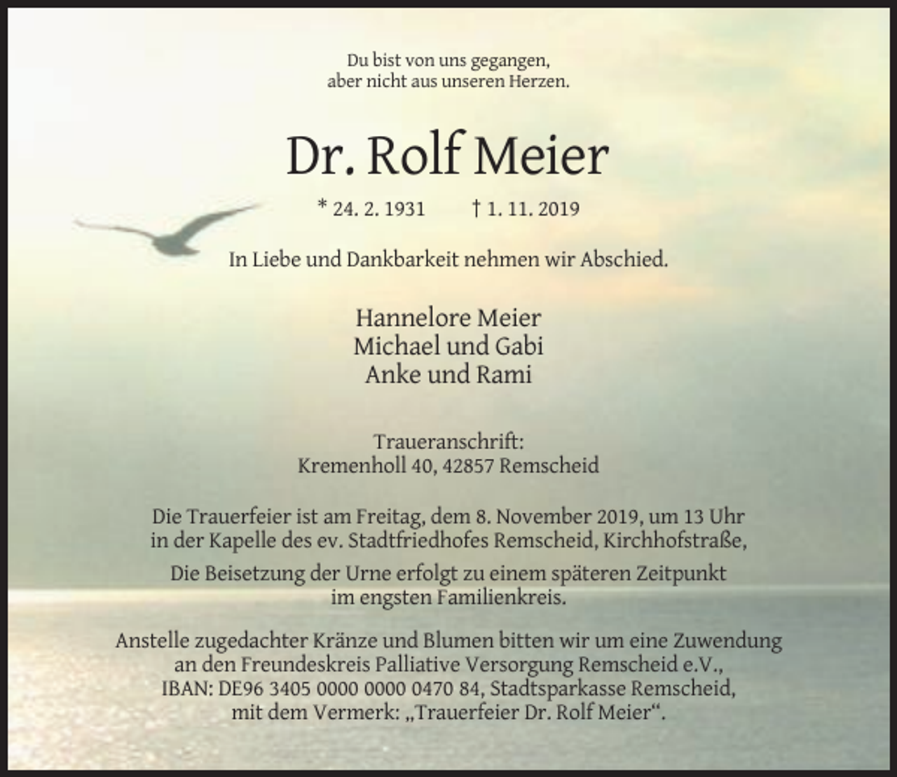<p>Du bist von uns gegangen,<br />aber nicht aus unseren Herzen.</p><p>Dr. Rolf Meier<br />* 24. 2. 1931</p><p>† 1. 11. 2019</p><p>In Liebe und Dankbarkeit nehmen wir Abschied.</p><p>Hannelore Meier<br />Michael und Gabi<br />Anke und Rami<br />Traueranschrift:<br />Kremenholl 40, 42857 Remscheid<br />Die Trauerfeier ist am Freitag, dem 8. November 2019, um 13 Uhr<br />in der Kapelle des ev. Stadtfriedhofes Remscheid, Kirchhofstraße,<br />Die Beisetzung der Urne erfolgt zu einem späteren Zeitpunkt<br />im engsten Familienkreis.<br />Anstelle zugedachter Kränze und Blumen bitten wir um eine Zuwendung<br />an den Freundeskreis Palliative Versorgung Remscheid e.V.,<br />IBAN: DE96 3405 0470 84, Stadtsparkasse Remscheid,<br />mit dem Vermerk: „Trauerfeier Dr. Rolf Meier“.</p>