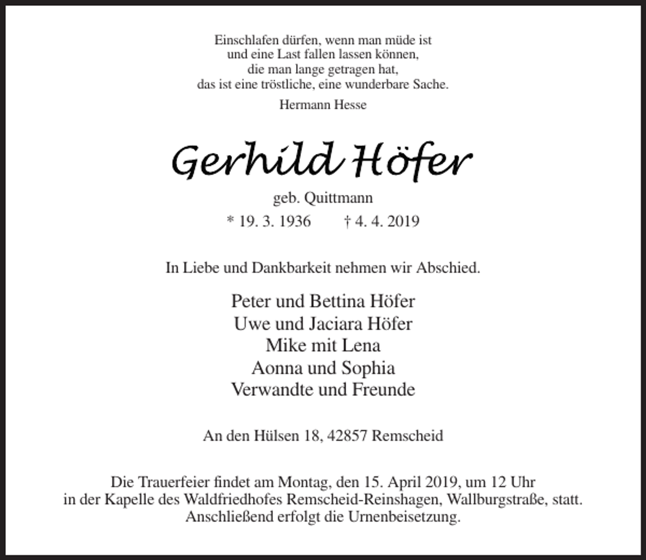 <p>Einschlafen dürfen, wenn man müde ist<br />und eine Last fallen lassen können,<br />die man lange getragen hat,<br />das ist eine tröstliche, eine wunderbare Sache.<br />Hermann Hesse</p><p>geb. Quittmann<br />* 19. 3. 1936<br />† 4. 4. 2019<br />In Liebe und Dankbarkeit nehmen wir Abschied.</p><p>Peter und Bettina Höfer<br />Uwe und Jaciara Höfer<br />Mike mit Lena<br />Aonna und Sophia<br />Verwandte und Freunde<br />An den Hülsen 18, 42857 Remscheid<br />Die Trauerfeier findet am Montag, den 15. April 2019, um 12 Uhr<br />in der Kapelle des Waldfriedhofes Remscheid-Reinshagen, Wallburgstraße, statt.<br />Anschließend erfolgt die Urnenbeisetzung.</p>