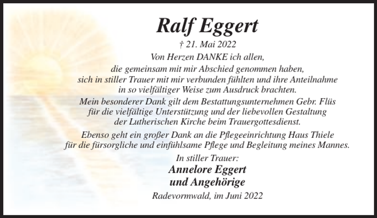 <p>Ralf Eggert<br />† 21. Mai 2022<br />Von Herzen DANKE ich allen,<br />die gemeinsam mit mir Abschied genommen haben,<br />sich in stiller Trauer mit mir verbunden fühlten und ihre Anteilnahme<br />in so vielfältiger Weise zum Ausdruck brachten.<br />Mein besonderer Dank gilt dem Bestattungsunternehmen Gebr. Flüs<br />für die vielfältige Unterstützung und der liebevollen Gestaltung<br />der Lutherischen Kirche beim Trauergottesdienst.<br />Ebenso geht ein großer Dank an die Pflegeeinrichtung Haus Thiele<br />für die fürsorgliche und einfühlsame Pflege und Begleitung meines Mannes.<br />In stiller Trauer:</p><p>Annelore Eggert<br />und Angehörige<br />Radevormwald, im Juni 2022</p>