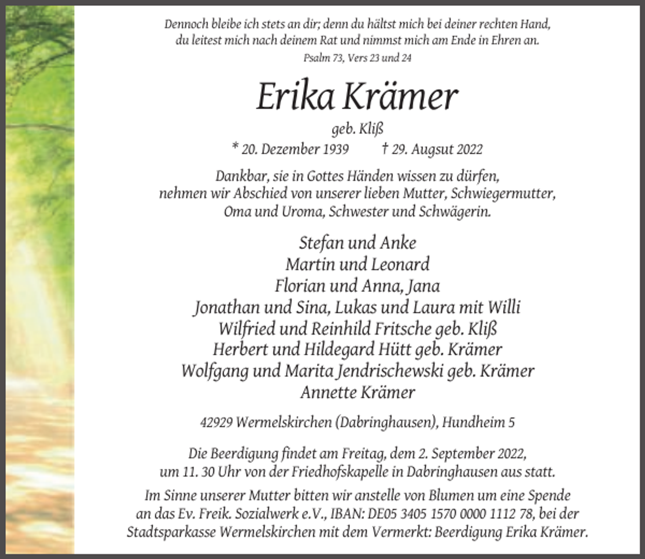 <p>Dennoch bleibe ich stets an dir; denn du hältst mich bei deiner rechten Hand,<br />du leitest mich nach deinem Rat und nimmst mich am Ende in Ehren an.<br />Psalm 73, Vers 23 und 24</p><p>Erika Krämer<br />geb. Kliß<br />* 20. Dezember 1939<br />† 29. Augsut 2022<br />Dankbar, sie in Gottes Händen wissen zu dürfen,<br />nehmen wir Abschied von unserer lieben Mutter, Schwiegermutter,<br />Oma und Uroma, Schwester und Schwägerin.</p><p>Stefan und Anke<br />Martin und Leonard<br />Florian und Anna, Jana<br />Jonathan und Sina, Lukas und Laura mit Willi<br />Wilfried und Reinhild Fritsche geb. Kliß<br />Herbert und Hildegard Hütt geb. Krämer<br />Wolfgang und Marita Jendrischewski geb. Krämer<br />Annette Krämer<br />42929 Wermelskirchen (Dabringhausen), Hundheim 5<br />Die Beerdigung findet am Freitag, dem 2. September 2022,<br />um 11. 30 Uhr von der Friedhofskapelle in Dabringhausen aus statt.<br />Im Sinne unserer Mutter bitten wir anstelle von Blumen um eine Spende<br />an das Ev. Freik. Sozialwerk e.V., IBAN: DE05 3405 157000 1112 78, bei der<br />Stadtsparkasse Wermelskirchen mit dem Vermerkt: Beerdigung Erika Krämer.</p>
