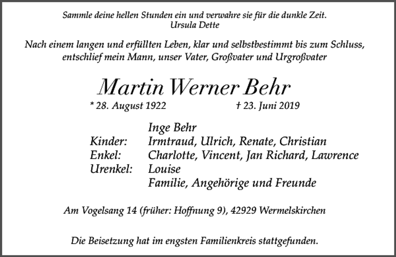 <p>Sammle deine hellen Stunden ein und verwahre sie für die dunkle Zeit.<br />Ursula Dette</p><p>Nach einem langen und erfüllten Leben, klar und selbstbestimmt bis zum Schluss,<br />entschlief mein Mann, unser Vater, Großvater und Urgroßvater</p><p>Martin Werner Behr</p><p>* 28. August 1922</p><p>Kinder:<br />Enkel:<br />Urenkel:</p><p>† 23. Juni 2019</p><p>Inge Behr<br />Irmtraud, Ulrich, Renate, Christian<br />Charlotte, Vincent, Jan Richard, Lawrence<br />Louise<br />Familie, Angehörige und Freunde</p><p>Am Vogelsang 14 (früher: Hoffnung 9), 42929 Wermelskirchen<br />Die Beisetzung hat im engsten Familienkreis stattgefunden.</p>