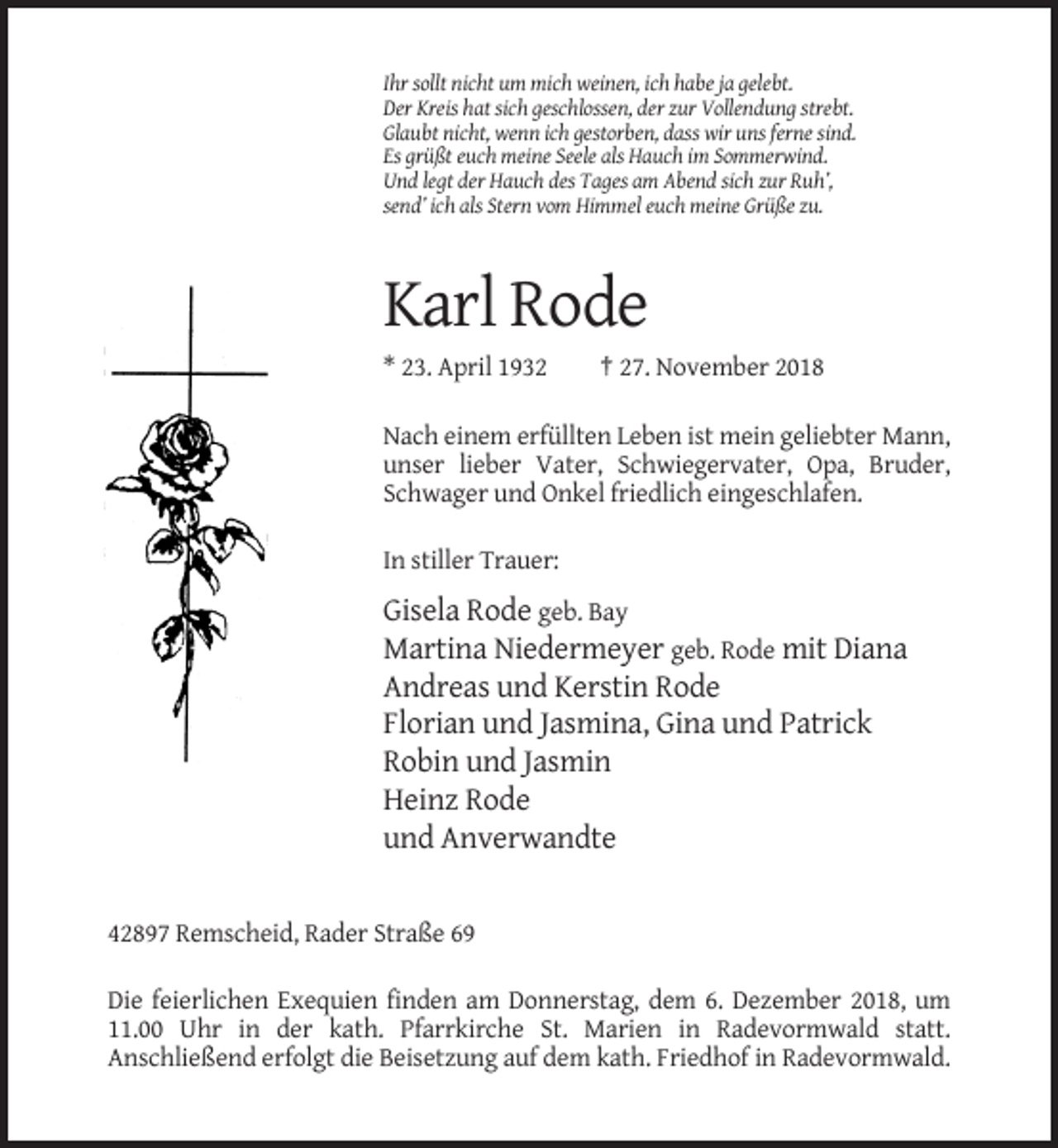 <p>Ihr sollt nicht um mich weinen, ich habe ja gelebt.<br />Der Kreis hat sich geschlossen, der zur Vollendung strebt.<br />Glaubt nicht, wenn ich gestorben, dass wir uns ferne sind.<br />Es grüßt euch meine Seele als Hauch im Sommerwind.<br />Und legt der Hauch des Tages am Abend sich zur Ruh’,<br />send’ ich als Stern vom Himmel euch meine Grüße zu.</p><p>Karl Rode<br />* 23. April 1932</p><p>† 27. November 2018</p><p>Nach einem erfüllten Leben ist mein geliebter Mann,<br />unser lieber Vater, Schwiegervater, Opa, Bruder,<br />Schwager und Onkel friedlich eingeschlafen.<br />In stiller Trauer:</p><p>Gisela Rode geb. Bay<br />Martina Niedermeyer geb. Rode mit Diana<br />Andreas und Kerstin Rode<br />Florian und Jasmina, Gina und Patrick<br />Robin und Jasmin<br />Heinz Rode<br />und Anverwandte</p><p>42897 Remscheid, Rader Straße 69<br />Die feierlichen Exequien finden am Donnerstag, dem 6. Dezember 2018, um<br />11.00 Uhr in der kath. Pfarrkirche St. Marien in Radevormwald statt.<br />Anschließend erfolgt die Beisetzung auf dem kath. Friedhof in Radevormwald.</p>