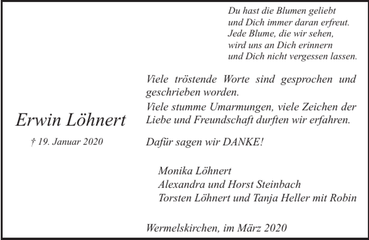 <p>Du hast die Blumen geliebt<br />und Dich immer daran erfreut.<br />Jede Blume, die wir sehen,<br />wird uns an Dich erinnern<br />und Dich nicht vergessen lassen.</p><p>Erwin Löhnert<br />† 19. Januar 2020</p><p>Viele tröstende Worte sind gesprochen und<br />geschrieben worden.<br />Viele stumme Umarmungen, viele Zeichen der<br />Liebe und Freundschaft durften wir erfahren.<br />Dafür sagen wir DANKE!<br />Monika Löhnert<br />Alexandra und Horst Steinbach<br />Torsten Löhnert und Tanja Heller mit Robin<br />Wermelskirchen, im März 2020</p>