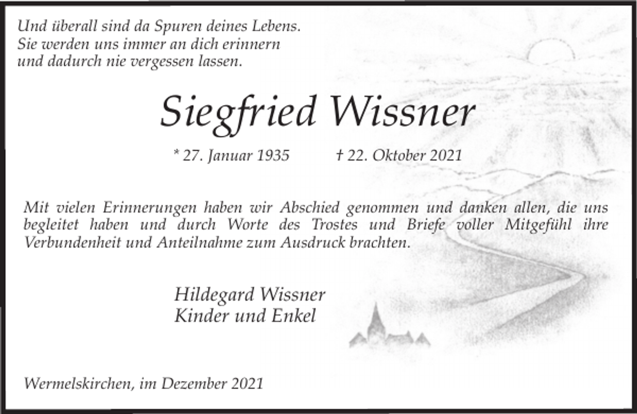 <p>Und überall sind da Spuren deines Lebens.<br />Sie werden uns immer an dich erinnern<br />und dadurch nie vergessen lassen.</p><p>Siegfried Wissner<br />* 27. Januar 1935</p><p>† 22. Oktober 2021</p><p>Mit vielen Erinnerungen haben wir Abschied genommen und danken allen, die uns<br />begleitet haben und durch Worte des Trostes und Briefe voller Mitgefühl ihre<br />Verbundenheit und Anteilnahme zum Ausdruck brachten.</p><p>Hildegard Wissner<br />Kinder und Enkel<br />Wermelskirchen, im Dezember 2021</p>