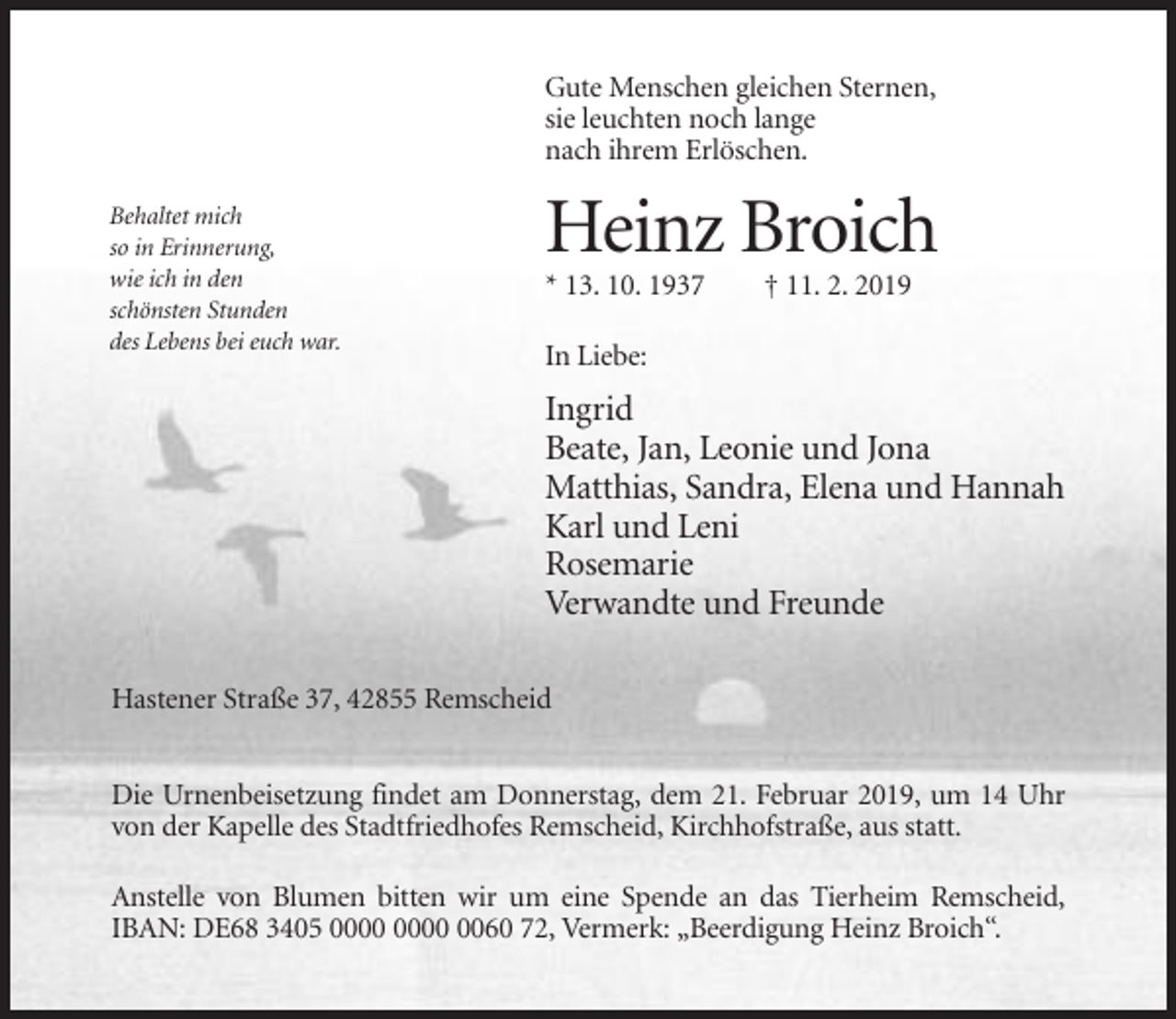 <p>Gute Menschen gleichen Sternen,<br />sie leuchten noch lange<br />nach ihrem Erlöschen.<br />Behaltet mich<br />so in Erinnerung,<br />wie ich in den<br />schönsten Stunden<br />des Lebens bei euch war.</p><p>Heinz Broich<br />* 13. 10. 1937</p><p>† 11. 2. 2019</p><p>In Liebe:</p><p>Ingrid<br />Beate, Jan, Leonie und Jona<br />Matthias, Sandra, Elena und Hannah<br />Karl und Leni<br />Rosemarie<br />Verwandte und Freunde<br />Hastener Straße 37, 42855 Remscheid<br />Die Urnenbeisetzung findet am Donnerstag, dem 21. Februar 2019, um 14 Uhr<br />von der Kapelle des Stadtfriedhofes Remscheid, Kirchhofstraße, aus statt.<br />Anstelle von Blumen bitten wir um eine Spende an das Tierheim Remscheid,<br />IBAN: DE68 3405 0060 72, Vermerk: „Beerdigung Heinz Broich“.</p>