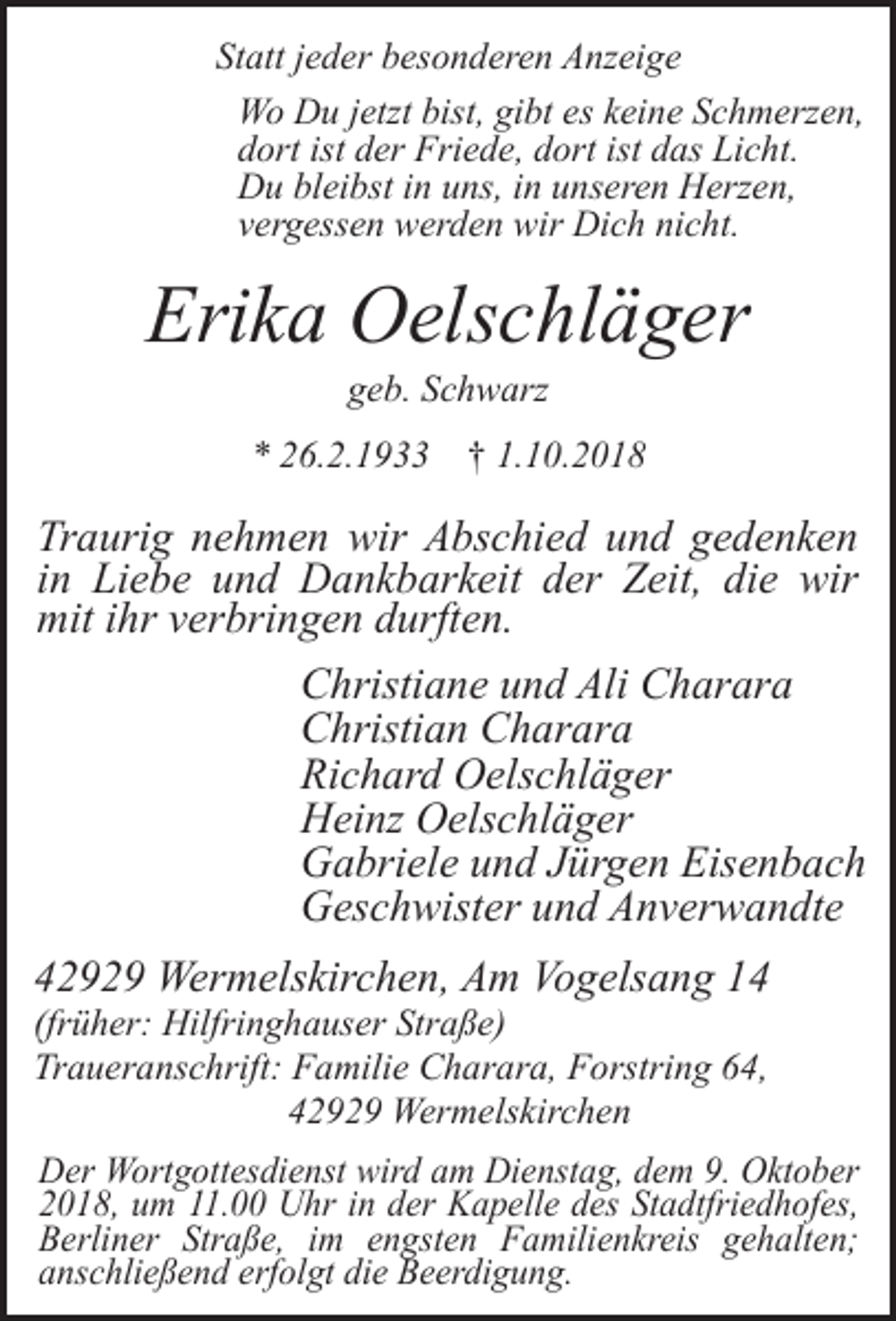 <p>Statt jeder besonderen Anzeige<br />Wo Du jetzt bist, gibt es keine Schmerzen,<br />dort ist der Friede, dort ist das Licht.<br />Du bleibst in uns, in unseren Herzen,<br />vergessen werden wir Dich nicht.</p><p>Erika Oelschläger<br />geb. Schwarz</p><p>* 26.2.1933 † 1.10.2018</p><p>Traurig nehmen wir Abschied und gedenken<br />in Liebe und Dankbarkeit der Zeit, die wir<br />mit ihr verbringen durften.<br />Christiane und Ali Charara<br />Christian Charara<br />Richard Oelschläger<br />Heinz Oelschläger<br />Gabriele und Jürgen Eisenbach<br />Geschwister und Anverwandte<br />42929 Wermelskirchen, Am Vogelsang 14<br />(früher: Hilfringhauser Straße)<br />Traueranschrift: Familie Charara, Forstring 64,<br />42929 Wermelskirchen</p><p>Der Wortgottesdienst wird am Dienstag, dem 9. Oktober<br />2018, um 11.00 Uhr in der Kapelle des Stadtfriedhofes,<br />Berliner Straße, im engsten Familienkreis gehalten;<br />anschließend erfolgt die Beerdigung.</p>
