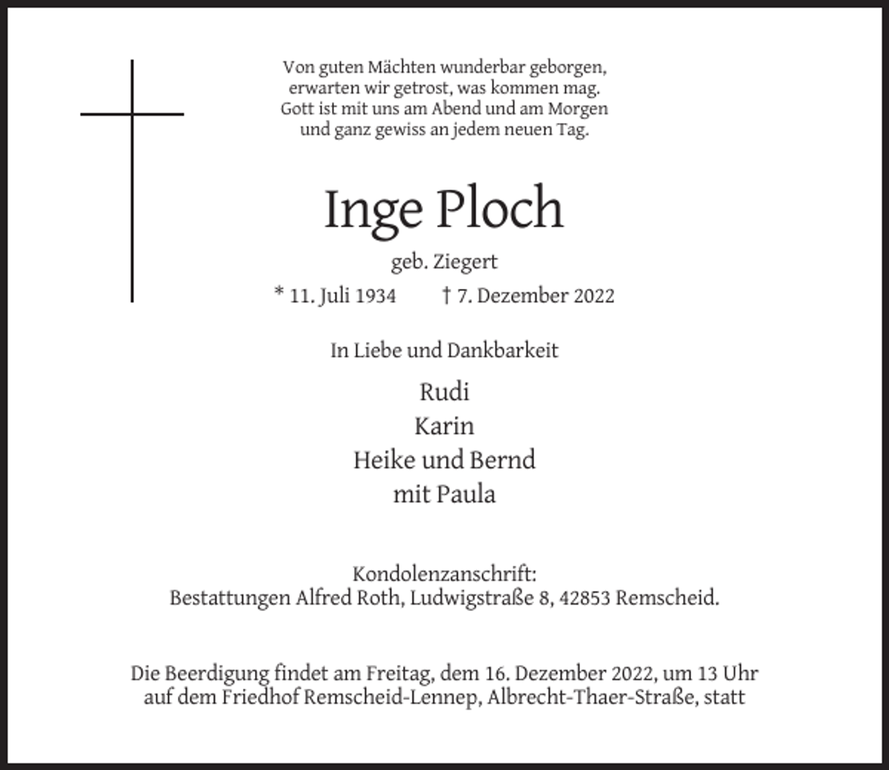 <p>Von guten Mächten wunderbar geborgen,<br />erwarten wir getrost, was kommen mag.<br />Gott ist mit uns am Abend und am Morgen<br />und ganz gewiss an jedem neuen Tag.</p><p>Inge Ploch<br />geb. Ziegert<br />* 11. Juli 1934</p><p>† 7. Dezember 2022</p><p>In Liebe und Dankbarkeit</p><p>Rudi<br />Karin<br />Heike und Bernd<br />mit Paula</p><p>Kondolenzanschrift:<br />Bestattungen Alfred Roth, Ludwigstraße 8, 42853 Remscheid.</p><p>Die Beerdigung findet am Freitag, dem 16. Dezember 2022, um 13 Uhr<br />auf dem Friedhof Remscheid-Lennep, Albrecht-Thaer-Straße, statt</p>