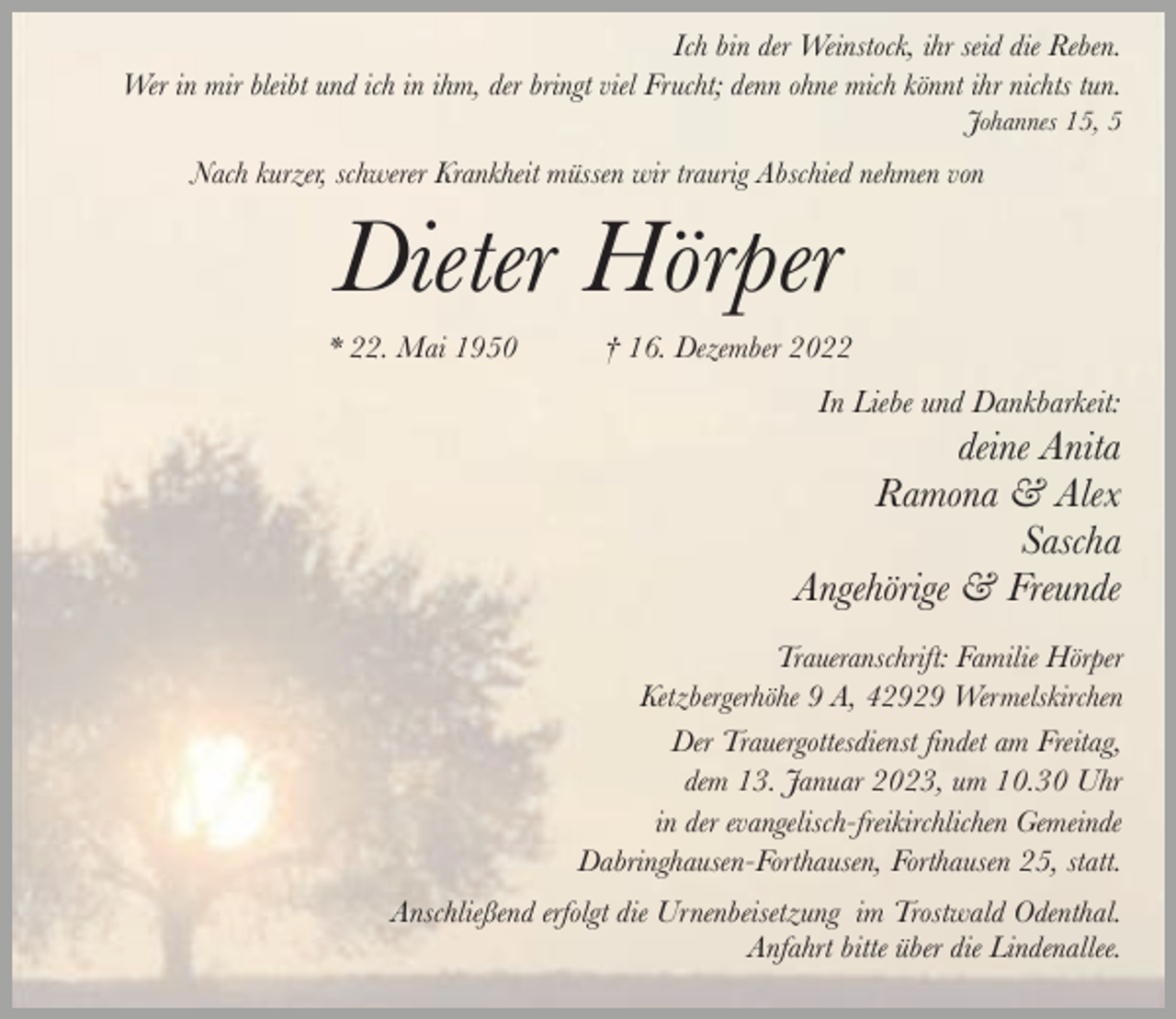 <p>Ich bin der Weinstock, ihr seid die Reben.<br />Wer in mir bleibt und ich in ihm, der bringt viel Frucht; denn ohne mich könnt ihr nichts tun.</p><p>Johannes 15, 5</p><p>Nach kurzer, schwerer Krankheit müssen wir traurig Abschied nehmen von</p><p>Dieter Hörper</p><p>* 22. Mai 1950</p><p>† 16. Dezember 2022</p><p>In Liebe und Dankbarkeit:</p><p>deine Anita<br />Ramona &amp; Alex<br />Sascha<br />Angehörige &amp; Freunde<br />Traueranschrift: Familie Hörper<br />Ketzbergerhöhe 9 A, 42929 Wermelskirchen<br />Der Trauergottesdienst findet am Freitag,<br />dem 13. Januar 2023, um 10.30 Uhr<br />in der evangelisch-freikirchlichen Gemeinde<br />Dabringhausen-Forthausen, Forthausen 25, statt.<br />Anschließend erfolgt die Urnenbeisetzung im Trostwald Odenthal.<br />Anfahrt bitte über die Lindenallee.</p>