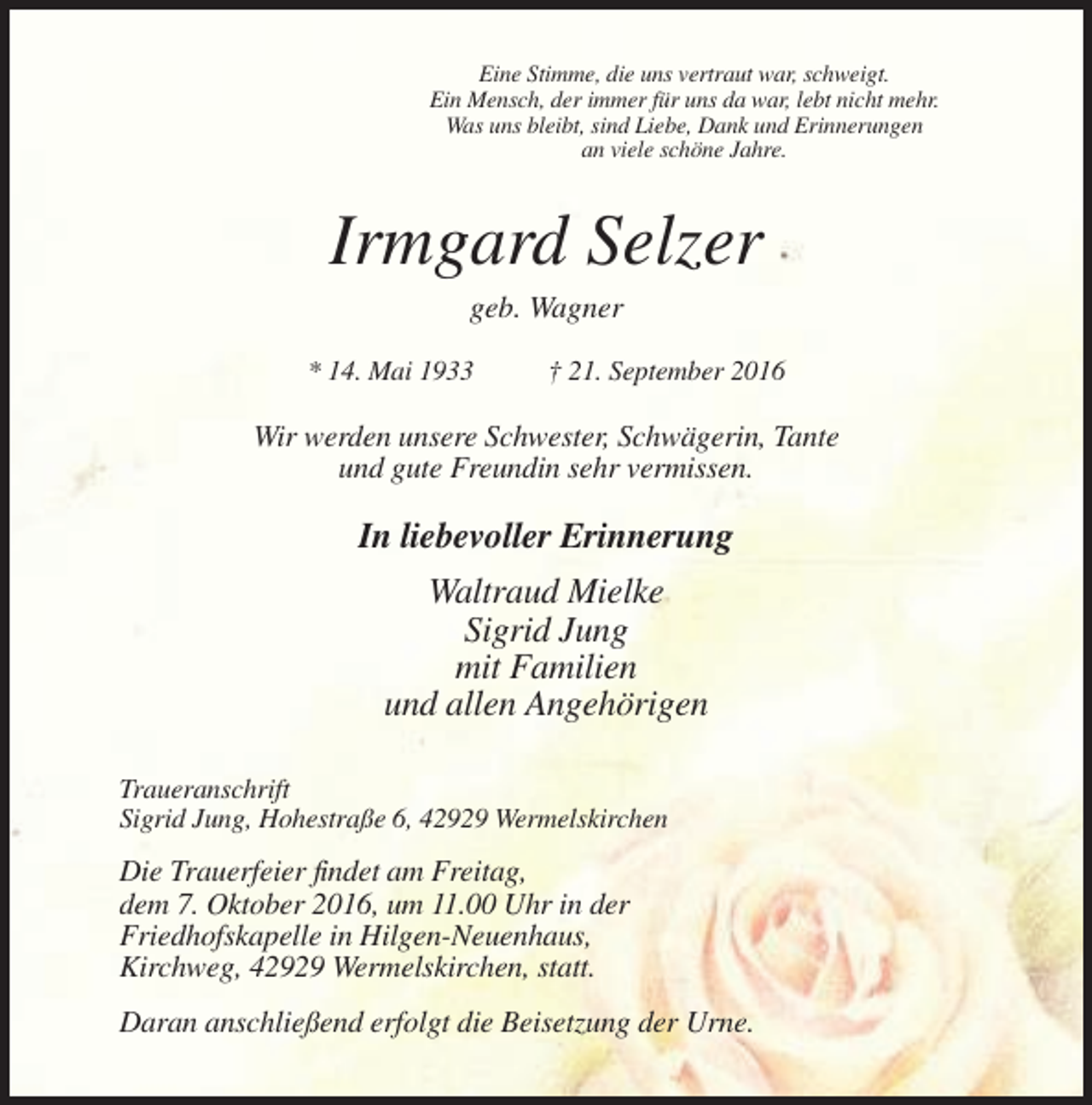 <p>Eine Stimme, die uns vertraut war, schweigt.<br />Ein Mensch, der immer für uns da war, lebt nicht mehr.<br />Was uns bleibt, sind Liebe, Dank und Erinnerungen<br />an viele schöne Jahre.</p><p>Irmgard Selzer<br />geb. Wagner<br />* 14. Mai 1933</p><p>† 21. September 2016</p><p>Wir werden unsere Schwester, Schwägerin, Tante<br />und gute Freundin sehr vermissen.</p><p>In liebevoller Erinnerung<br />Waltraud Mielke<br />Sigrid Jung<br />mit Familien<br />und allen Angehörigen<br />Traueranschrift<br />Sigrid Jung, Hohestraße 6, 42929 Wermelskirchen</p><p>Die Trauerfeier findet am Freitag,<br />dem 7. Oktober 2016, um 11.00 Uhr in der<br />Friedhofskapelle in Hilgen-Neuenhaus,<br />Kirchweg, 42929 Wermelskirchen, statt.<br />Daran anschließend erfolgt die Beisetzung der Urne.</p>