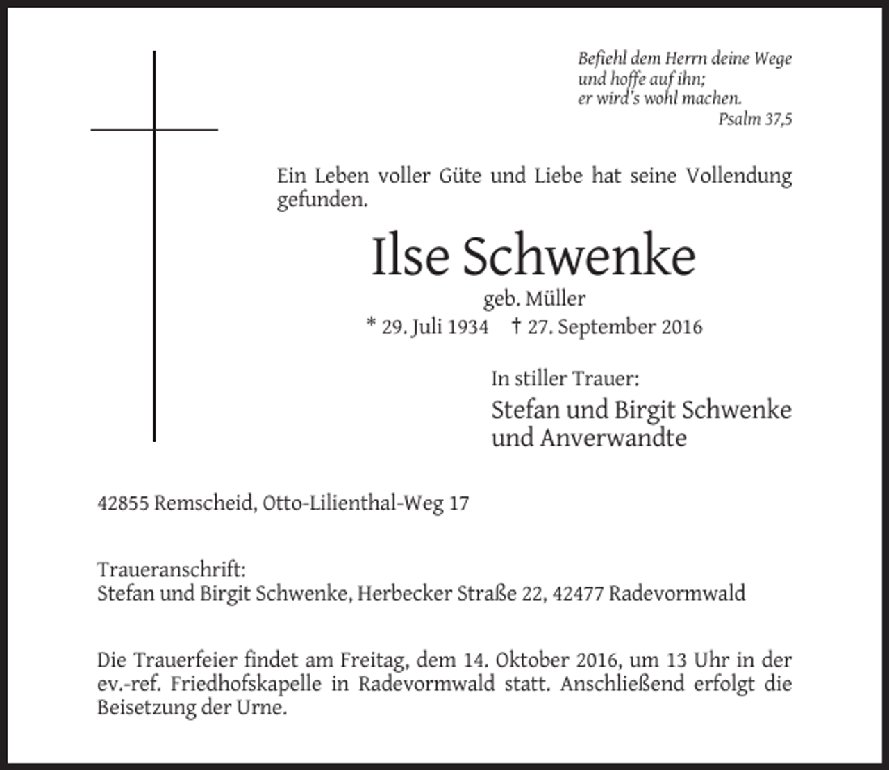 <p>Befiehl dem Herrn deine Wege<br />und hoffe auf ihn;<br />er wird’s wohl machen.<br />Psalm 37,5</p><p>Ein Leben voller Güte und Liebe hat seine Vollendung<br />gefunden.</p><p>Ilse Schwenke<br />geb. Müller<br />* 29. Juli 1934 † 27. September 2016<br />In stiller Trauer:</p><p>Stefan und Birgit Schwenke<br />und Anverwandte<br />42855 Remscheid, Otto-Lilienthal-Weg 17</p><p>Traueranschrift:<br />Stefan und Birgit Schwenke, Herbecker Straße 22, 42477 Radevormwald</p><p>Die Trauerfeier findet am Freitag, dem 14. Oktober 2016, um 13 Uhr in der<br />ev.-ref. Friedhofskapelle in Radevormwald statt. Anschließend erfolgt die<br />Beisetzung der Urne.</p>