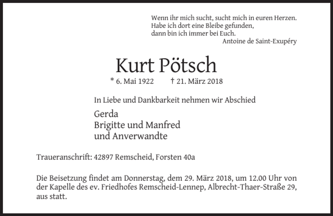 <p>Wenn ihr mich sucht, sucht mich in euren Herzen.<br />Habe ich dort eine Bleibe gefunden,<br />dann bin ich immer bei Euch.<br />Antoine de Saint-Exupéry</p><p>Kurt Pötsch<br />* 6. Mai 1922</p><p>† 21. März 2018</p><p>In Liebe und Dankbarkeit nehmen wir Abschied</p><p>Gerda<br />Brigitte und Manfred<br />und Anverwandte<br />Traueranschrift: 42897 Remscheid, Forsten 40a<br />Die Beisetzung findet am Donnerstag, dem 29. März 2018, um 12.00 Uhr von<br />der Kapelle des ev. Friedhofes Remscheid-Lennep, Albrecht-Thaer-Straße 29,<br />aus statt.</p>