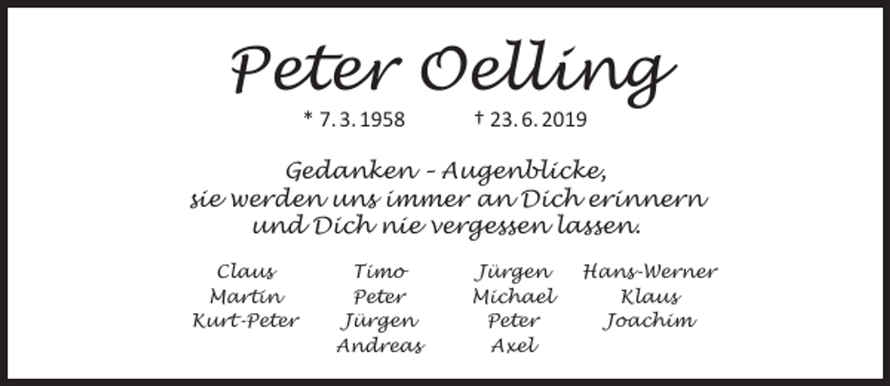 <p>Peter Oelling<br />* 7. 3. 1958</p><p>† 23. 6. 2019</p><p>Gedanken – Augenblicke,<br />sie werden uns immer an Dich erinnern<br />und Dich nie vergessen lassen.<br />Claus<br />Martin<br />Kurt-Peter</p><p>Timo<br />Peter<br />Jürgen<br />Andreas</p><p>Jürgen<br />Michael<br />Peter<br />Axel</p><p>Hans-Werner<br />Klaus<br />Joachim</p>