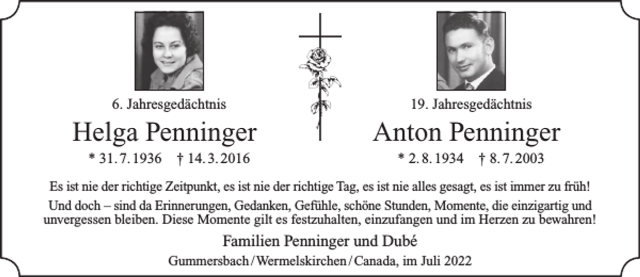 <p>6. Jahresgedächtnis</p><p>Helga Penninger<br />* 31. 7. 1936</p><p>† 14. 3. 2016</p><p>19. Jahresgedächtnis</p><p>Anton Penninger<br />* 2. 8. 1934</p><p>† 8. 7. 2003</p><p>Es ist nie der richtige Zeitpunkt, es ist nie der richtige Tag, es ist nie alles gesagt, es ist immer zu früh!<br />Und doch – sind da Erinnerungen, Gedanken, Gefühle, schöne Stunden, Momente, die einzigartig und<br />unvergessen bleiben. Diese Momente gilt es festzuhalten, einzufangen und im Herzen zu bewahren!</p><p>Familien Penninger und Dubé<br />Gummersbach /Wermelskirchen / Canada, im Juli 2022</p>