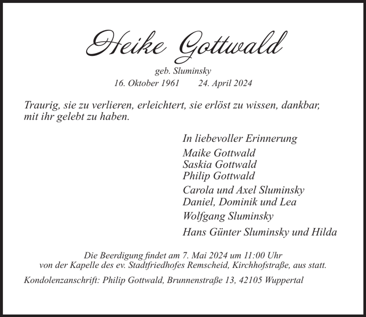 <p>Heike Gottwald<br />geb. Sluminsky<br />16. Oktober 1961<br />24. April 2024</p><p>Traurig, sie zu verlieren, erleichtert, sie erlöst zu wissen, dankbar,<br />mit ihr gelebt zu haben.<br />In liebevoller Erinnerung<br />Maike Gottwald<br />Saskia Gottwald<br />Philip Gottwald<br />Carola und Axel Sluminsky<br />Daniel, Dominik und Lea<br />Wolfgang Sluminsky<br />Hans Günter Sluminsky und Hilda<br />Die Beerdigung ﬁndet am 7. Mai 2024 um 11:00 Uhr<br />von der Kapelle des ev. Stadtfriedhofes Remscheid, Kirchhofstraße, aus statt.<br />Kondolenzanschrift: Philip Gottwald, Brunnenstraße 13, 42105 Wuppertal</p>