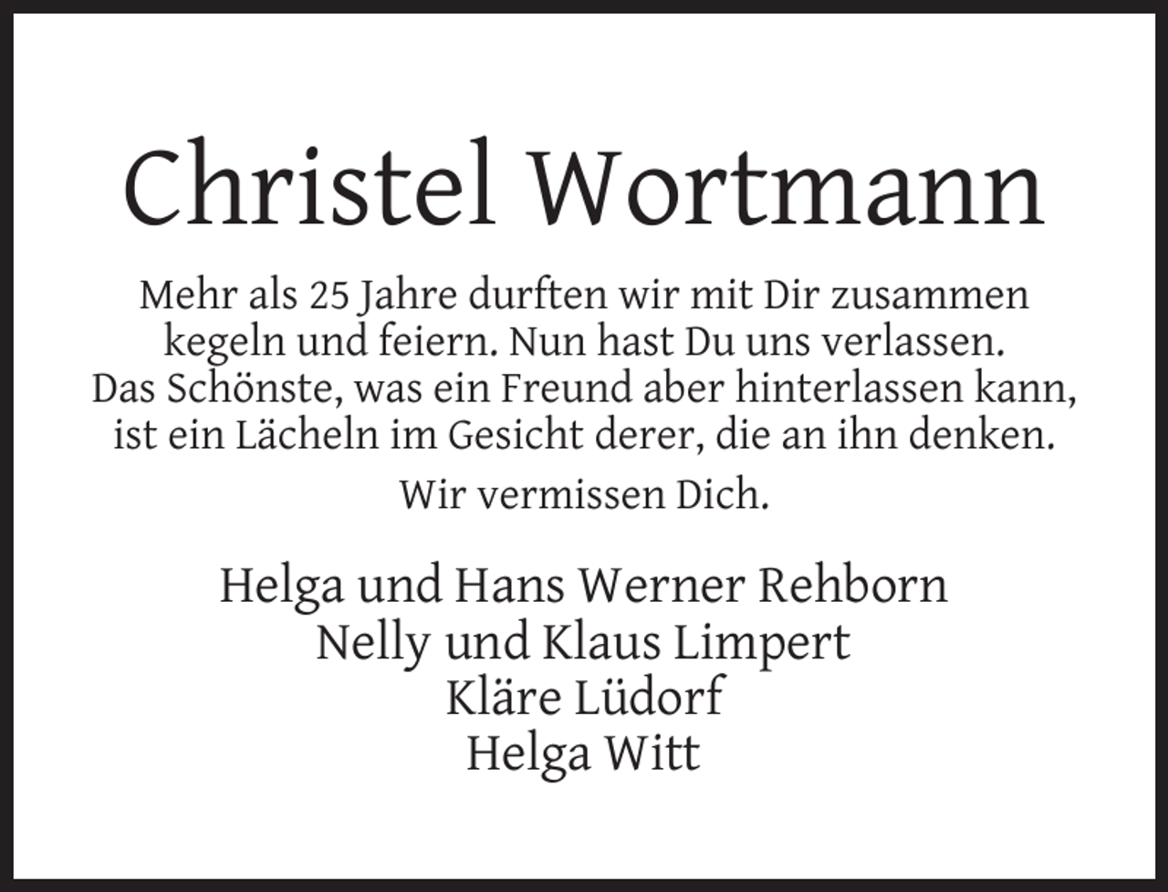 <p>Christel Wortmann<br />Mehr als 25 Jahre durften wir mit Dir zusammen<br />kegeln und feiern. Nun hast Du uns verlassen.<br />Das Schönste, was ein Freund aber hinterlassen kann,<br />ist ein Lächeln im Gesicht derer, die an ihn denken.<br />Wir vermissen Dich.</p><p>Helga und Hans Werner Rehborn<br />Nelly und Klaus Limpert<br />Kläre Lüdorf<br />Helga Witt</p>