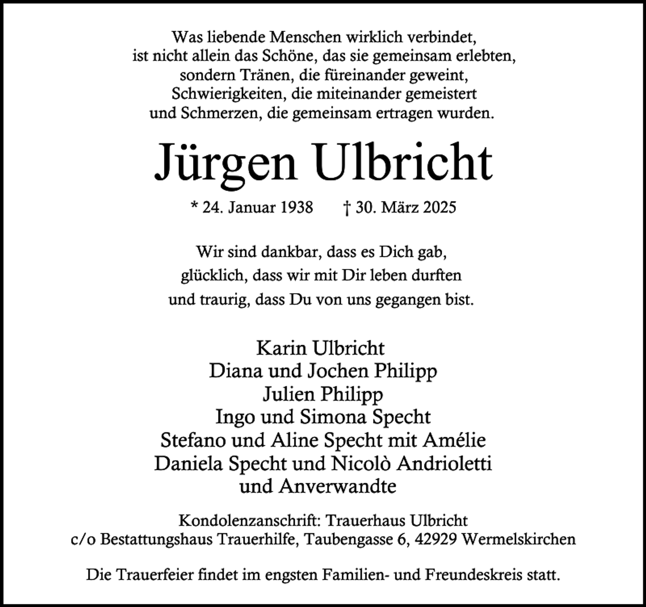 <p>Was liebende Menschen wirklich verbindet,<br />ist nicht allein das Schöne, das sie gemeinsam erlebten,<br />sondern Tränen, die füreinander geweint,<br />Schwierigkeiten, die miteinander gemeistert<br />und Schmerzen, die gemeinsam ertragen wurden.</p><p>Jürgen Ulbricht<br />* 24. Januar 1938</p><p>† 30. März 2025</p><p>Wir sind dankbar, dass es Dich gab,<br />glücklich, dass wir mit Dir leben durften<br />und traurig, dass Du von uns gegangen bist.</p><p>Karin Ulbricht<br />Diana und Jochen Philipp<br />Julien Philipp<br />Ingo und Simona Specht<br />Stefano und Aline Specht mit Amélie<br />Daniela Specht und Nicolò Andrioletti<br />und Anverwandte<br />Kondolenzanschrift: Trauerhaus Ulbricht<br />c/o Bestattungshaus Trauerhilfe, Taubengasse 6, 42929 Wermelskirchen<br />Die Trauerfeier findet im engsten Familien- und Freundeskreis statt.</p>