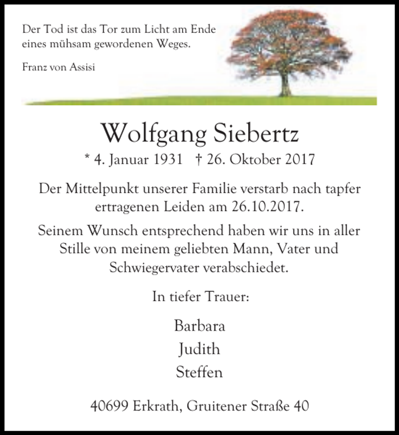 <p>Der Tod ist das Tor zum Licht am Ende<br />eines mühsam gewordenen Weges.<br />Franz von Assisi</p><p>Wolfgang Siebertz</p><p>* 4. Januar 1931 † 26. Oktober 2017<br />Der Mittelpunkt unserer Familie verstarb nach tapfer<br />ertragenen Leiden am 26.10.2017.<br />Seinem Wunsch entsprechend haben wir uns in aller<br />Stille von meinem geliebten Mann, Vater und<br />Schwiegervater verabschiedet.<br />In tiefer Trauer:</p><p>Barbara<br />Judith<br />Steffen<br />40699 Erkrath, Gruitener Straße 40</p>