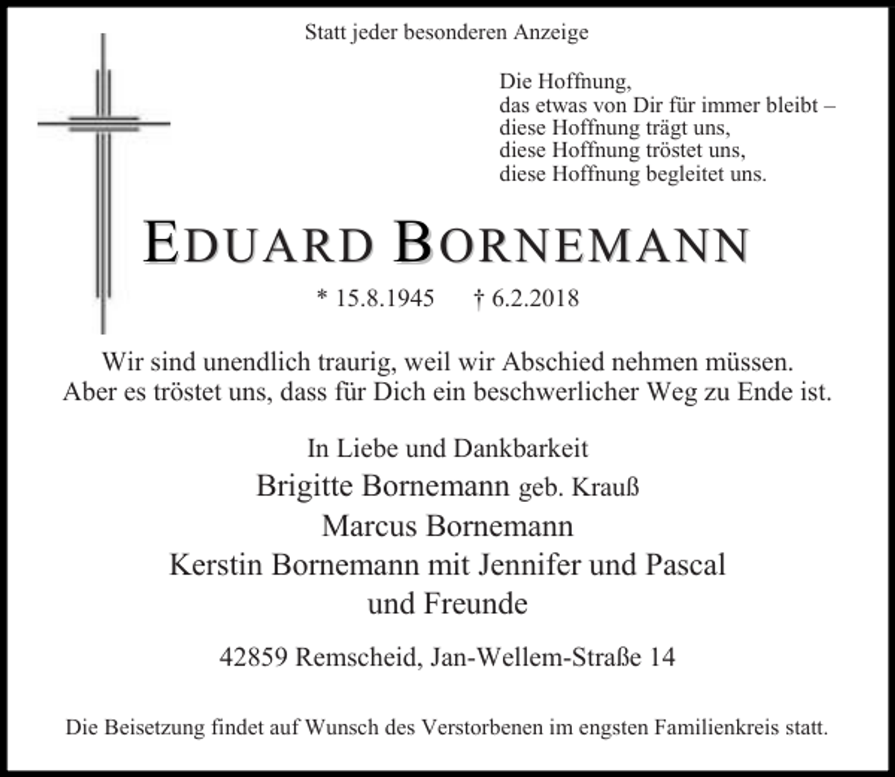 <p>Statt jeder besonderen Anzeige<br />Die Hoffnung,<br />das etwas von Dir für immer bleibt –<br />diese Hoffnung trägt uns,<br />diese Hoffnung tröstet uns,<br />diese Hoffnung begleitet uns.</p><p>EDUARD BORNEMANN<br />* 15.8.1945</p><p>† 6.2.2018</p><p>Wir sind unendlich traurig, weil wir Abschied nehmen müssen.<br />Aber es tröstet uns, dass für Dich ein beschwerlicher Weg zu Ende ist.<br />In Liebe und Dankbarkeit<br />Brigitte Bornemann geb. Krauß</p><p>Marcus Bornemann<br />Kerstin Bornemann mit Jennifer und Pascal<br />und Freunde<br />42859 Remscheid, Jan-Wellem-Straße 14<br />Die Beisetzung findet auf Wunsch des Verstorbenen im engsten Familienkreis statt.</p>