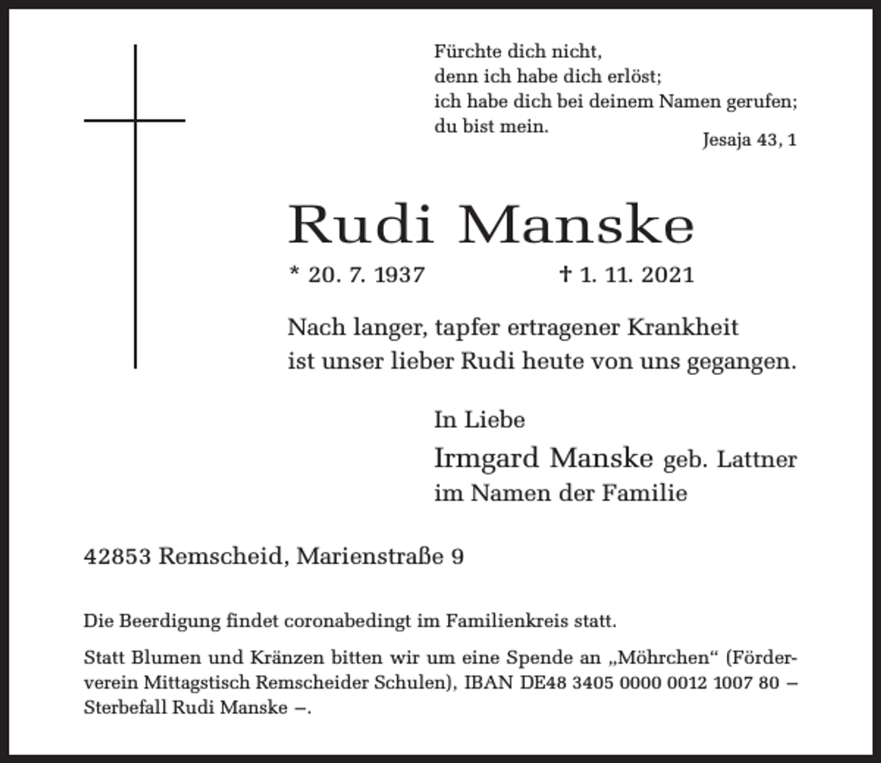 <p>Fürchte dich nicht,<br />denn ich habe dich erlöst;<br />ich habe dich bei deinem Namen gerufen;<br />du bist mein.<br />Jesaja 43, 1</p><p>Rudi Manske<br />* 20. 7. 1937</p><p>† 1. 11. 2021</p><p>Nach langer, tapfer ertragener Krankheit<br />ist unser lieber Rudi heute von uns gegangen.<br />In Liebe</p><p>Irmgard Manske geb. Lattner<br />im Namen der Familie<br />42853 Remscheid, Marienstraße 9<br />Die Beerdigung findet coronabedingt im Familienkreis statt.<br />Statt Blumen und Kränzen bitten wir um eine Spende an „Möhrchen“ (Förderverein Mittagstisch Remscheider Schulen), IBAN DE48 3405 0012 1007 80 –<br />Sterbefall Rudi Manske –.</p>