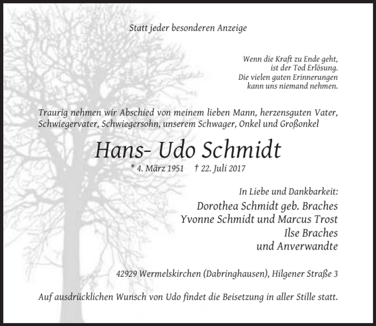 <p>Statt jeder besonderen Anzeige</p><p>Wenn die Kraft zu Ende geht,<br />ist der Tod Erlösung.<br />Die vielen guten Erinnerungen<br />kann uns niemand nehmen.</p><p>Traurig nehmen wir Abschied von meinem lieben Mann, herzensguten Vater,<br />Schwiegervater, Schwiegersohn, unserem Schwager, Onkel und Großonkel</p><p>Hans- Udo Schmidt<br />* 4. März 1951</p><p>† 22. Juli 2017<br />In Liebe und Dankbarkeit:</p><p>Dorothea Schmidt geb. Braches<br />Yvonne Schmidt und Marcus Trost<br />Ilse Braches<br />und Anverwandte<br />42929 Wermelskirchen (Dabringhausen), Hilgener Straße 3<br />Auf ausdrücklichen Wunsch von Udo findet die Beisetzung in aller Stille statt.</p>