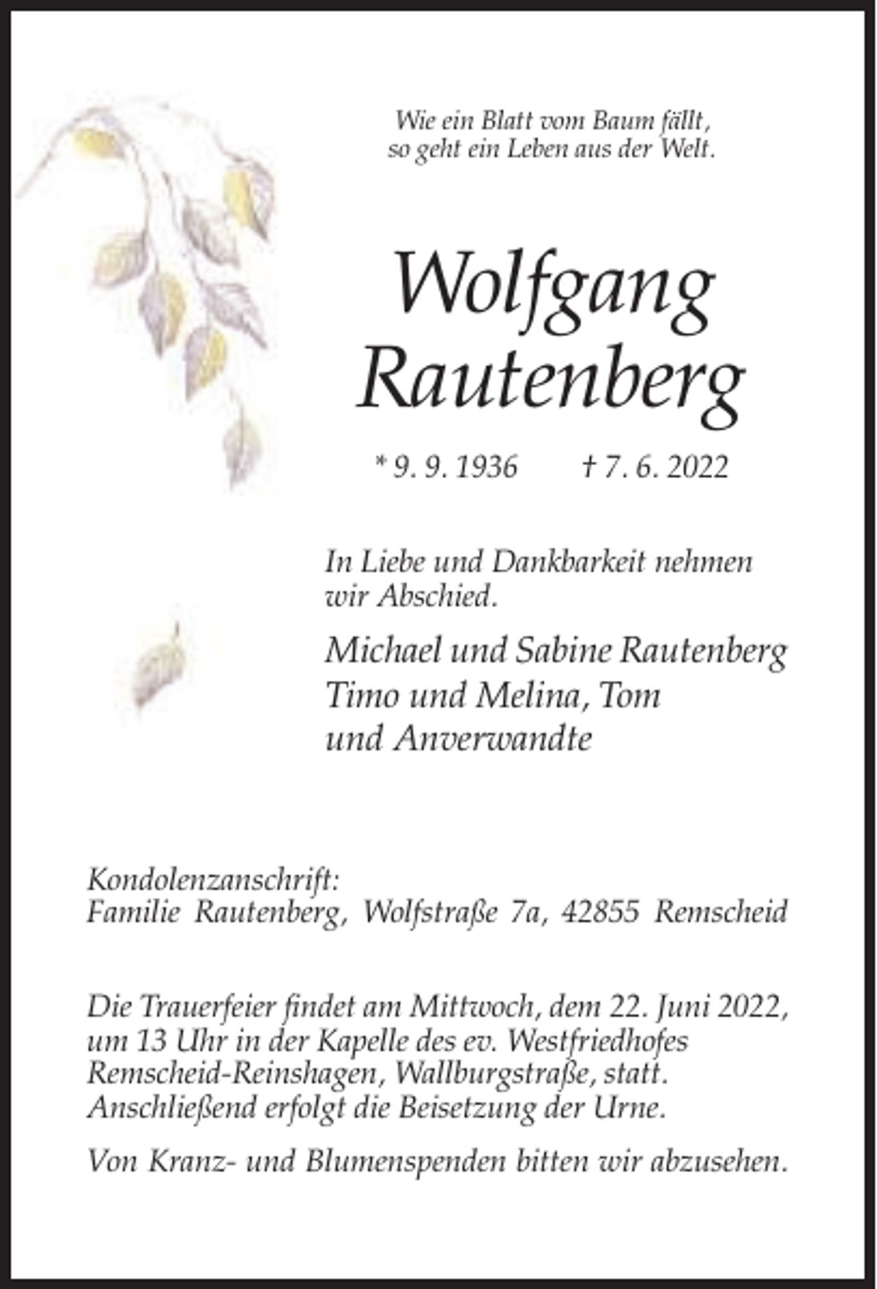 <p>Wie ein Blatt vom Baum fällt,<br />so geht ein Leben aus der Welt.</p><p>Wolfgang<br />Rautenberg<br />* 9. 9. 1936</p><p>† 7. 6. 2022</p><p>In Liebe und Dankbarkeit nehmen<br />wir Abschied.</p><p>Michael und Sabine Rautenberg<br />Timo und Melina, Tom<br />und Anverwandte</p><p>Kondolenzanschrift:<br />Familie Rautenberg, Wolfstraße 7a, 42855 Remscheid<br />Die Trauerfeier findet am Mittwoch, dem 22. Juni 2022,<br />um 13 Uhr in der Kapelle des ev. Westfriedhofes<br />Remscheid-Reinshagen, Wallburgstraße, statt.<br />Anschließend erfolgt die Beisetzung der Urne.<br />Von Kranz- und Blumenspenden bitten wir abzusehen.</p>