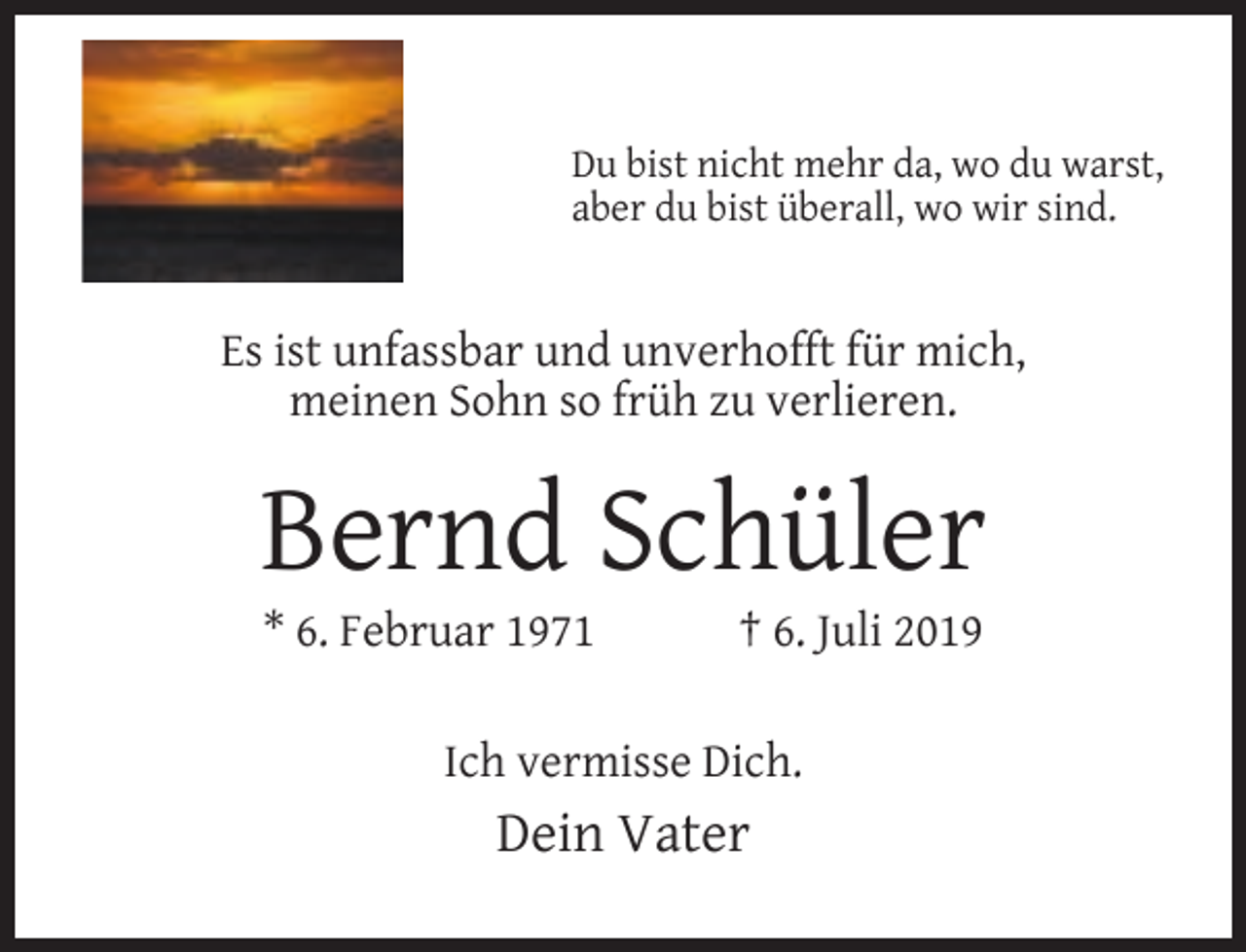 <p>Du bist nicht mehr da, wo du warst,<br />aber du bist überall, wo wir sind.</p><p>Es ist unfassbar und unverhofft für mich,<br />meinen Sohn so früh zu verlieren.</p><p>Bernd Schüler<br />* 6. Februar 1971</p><p>† 6. Juli 2019</p><p>Ich vermisse Dich.</p><p>Dein Vater</p>