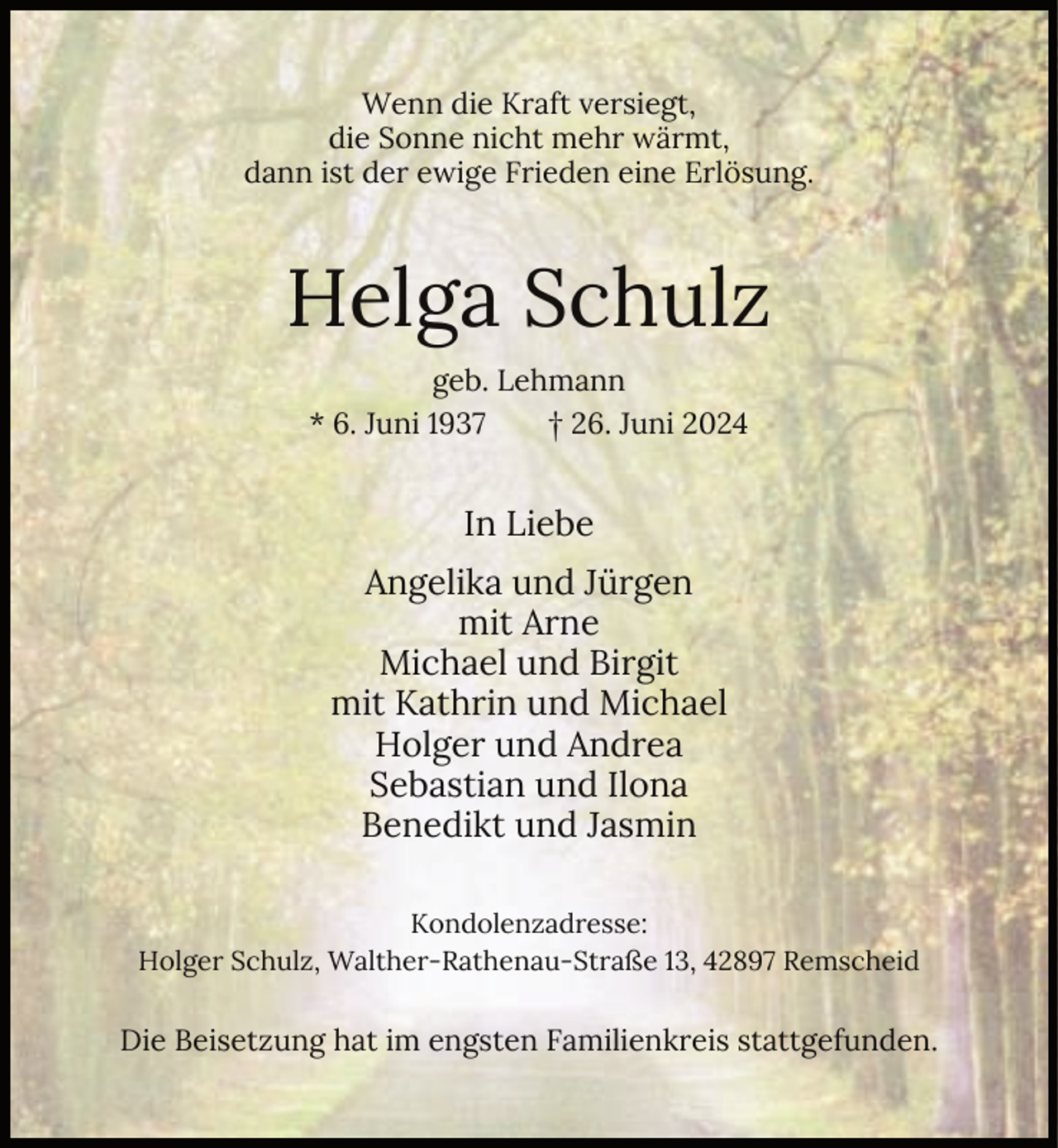 <p>Wenn die Kraft versiegt,<br />die Sonne nicht mehr wärmt,<br />dann ist der ewige Frieden eine Erlösung.</p><p>Helga Schulz<br />geb. Lehmann<br />* 6. Juni 1937<br />† 26. Juni 2024</p><p>In Liebe<br />Angelika und Jürgen<br />mit Arne<br />Michael und Birgit<br />mit Kathrin und Michael<br />Holger und Andrea<br />Sebastian und Ilona<br />Benedikt und Jasmin<br />Kondolenzadresse:<br />Holger Schulz, Walther-Rathenau-Straße 13, 42897 Remscheid</p><p>Die Beisetzung hat im engsten Familienkreis stattgefunden.</p>